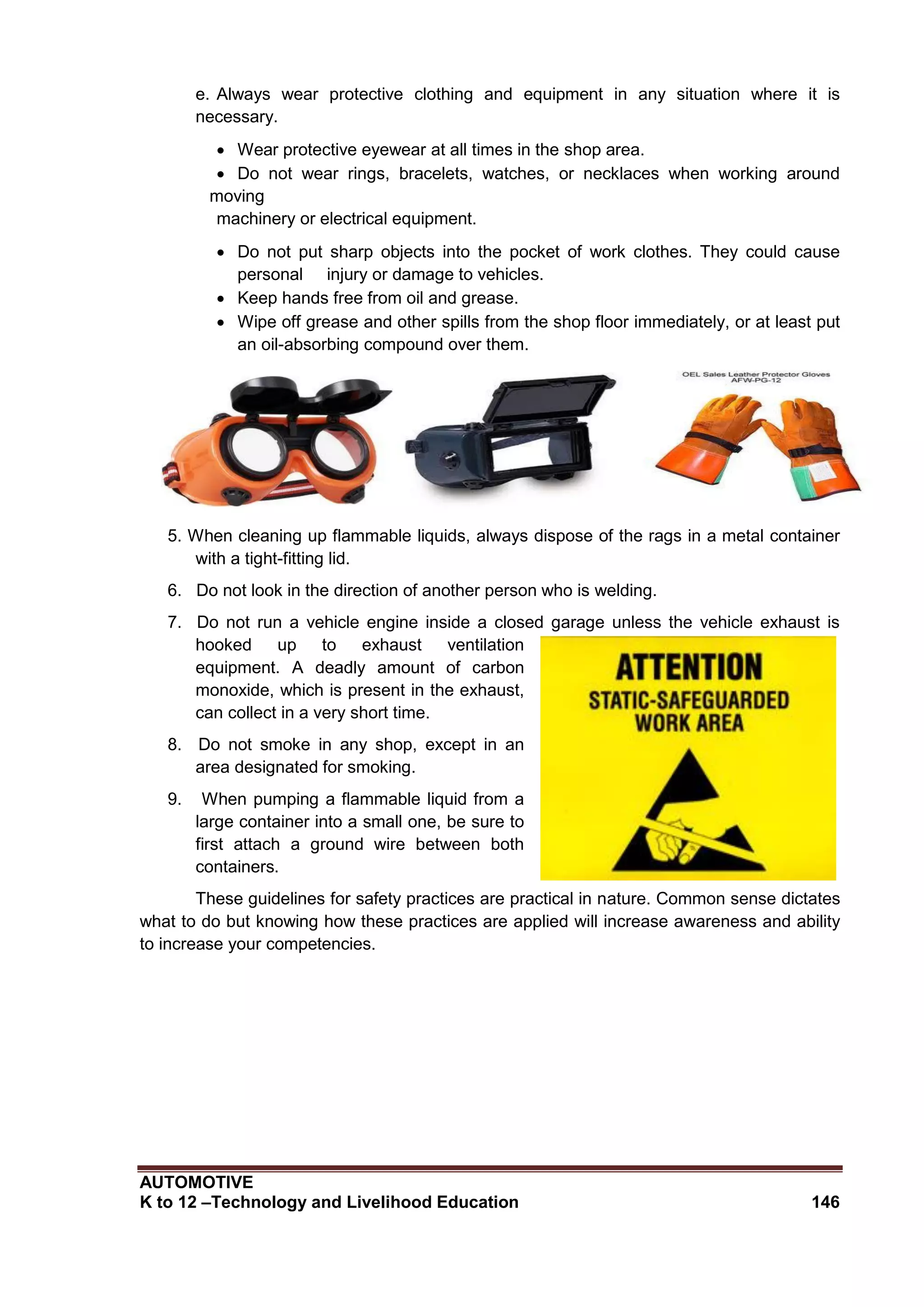 AUTOMOTIVE
K to 12 –Technology and Livelihood Education 146
e. Always wear protective clothing and equipment in any situation where it is
necessary.
 Wear protective eyewear at all times in the shop area.
 Do not wear rings, bracelets, watches, or necklaces when working around
moving
machinery or electrical equipment.
 Do not put sharp objects into the pocket of work clothes. They could cause
personal injury or damage to vehicles.
 Keep hands free from oil and grease.
 Wipe off grease and other spills from the shop floor immediately, or at least put
an oil-absorbing compound over them.
5. When cleaning up flammable liquids, always dispose of the rags in a metal container
with a tight-fitting lid.
6. Do not look in the direction of another person who is welding.
7. Do not run a vehicle engine inside a closed garage unless the vehicle exhaust is
hooked up to exhaust ventilation
equipment. A deadly amount of carbon
monoxide, which is present in the exhaust,
can collect in a very short time.
8. Do not smoke in any shop, except in an
area designated for smoking.
9. When pumping a flammable liquid from a
large container into a small one, be sure to
first attach a ground wire between both
containers.
These guidelines for safety practices are practical in nature. Common sense dictates
what to do but knowing how these practices are applied will increase awareness and ability
to increase your competencies.
 