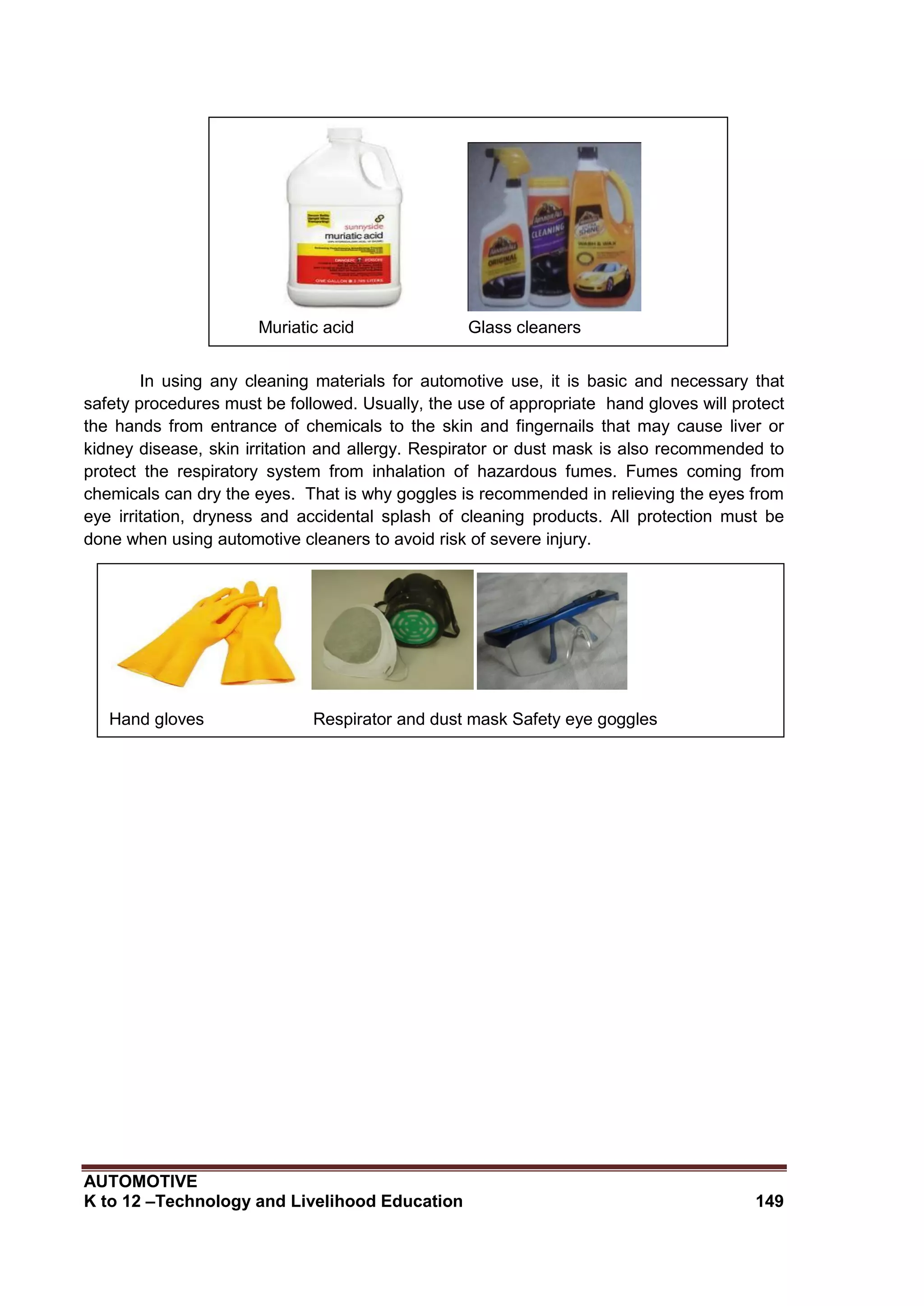 AUTOMOTIVE
K to 12 –Technology and Livelihood Education 149
In using any cleaning materials for automotive use, it is basic and necessary that
safety procedures must be followed. Usually, the use of appropriate hand gloves will protect
the hands from entrance of chemicals to the skin and fingernails that may cause liver or
kidney disease, skin irritation and allergy. Respirator or dust mask is also recommended to
protect the respiratory system from inhalation of hazardous fumes. Fumes coming from
chemicals can dry the eyes. That is why goggles is recommended in relieving the eyes from
eye irritation, dryness and accidental splash of cleaning products. All protection must be
done when using automotive cleaners to avoid risk of severe injury.
Muriatic acid Glass cleaners
Hand gloves Respirator and dust mask Safety eye goggles
 