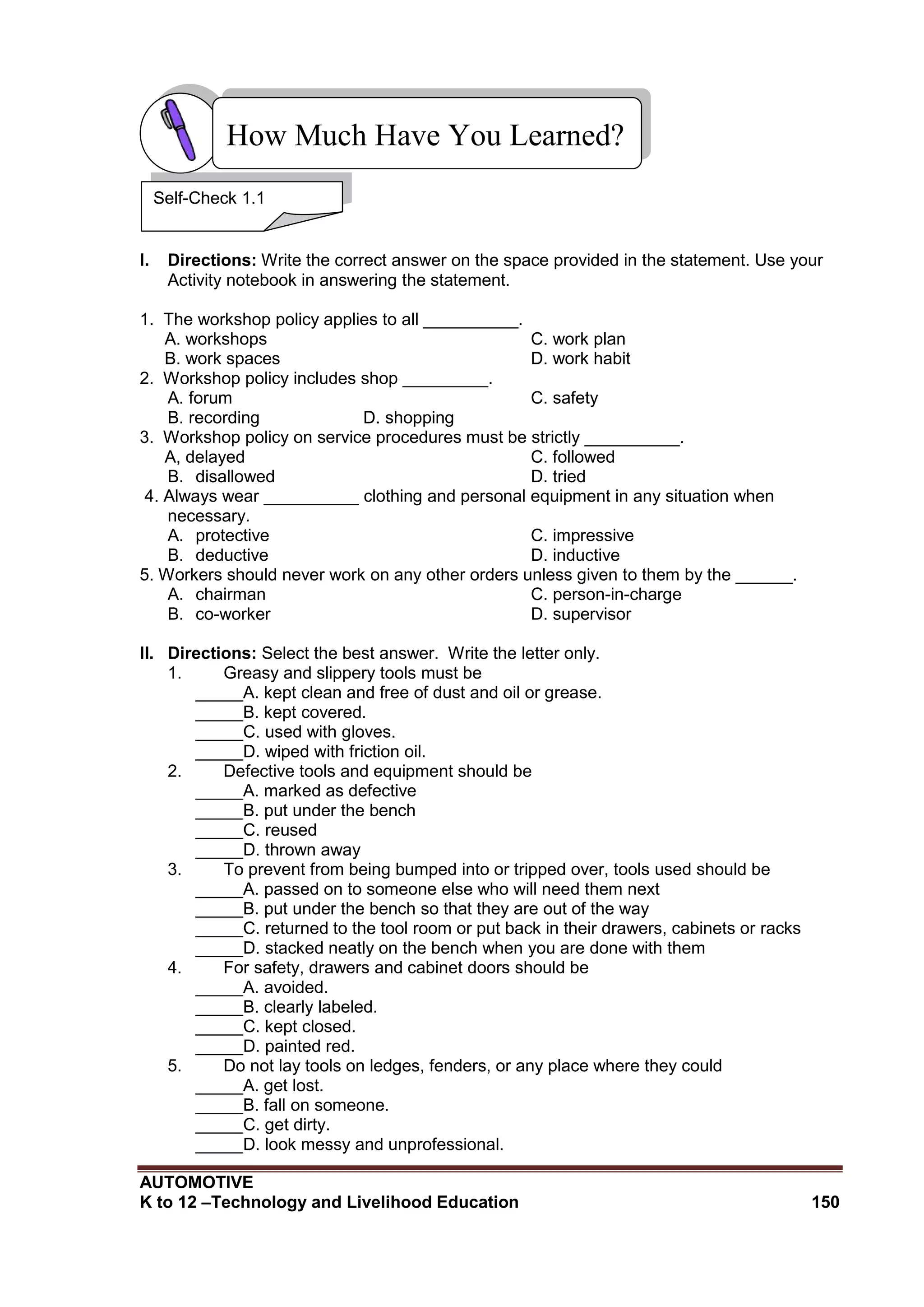 AUTOMOTIVE
K to 12 –Technology and Livelihood Education 150
I. Directions: Write the correct answer on the space provided in the statement. Use your
Activity notebook in answering the statement.
1. The workshop policy applies to all __________.
A. workshops C. work plan
B. work spaces D. work habit
2. Workshop policy includes shop _________.
A. forum C. safety
B. recording D. shopping
3. Workshop policy on service procedures must be strictly __________.
A, delayed C. followed
B. disallowed D. tried
4. Always wear __________ clothing and personal equipment in any situation when
necessary.
A. protective C. impressive
B. deductive D. inductive
5. Workers should never work on any other orders unless given to them by the ______.
A. chairman C. person-in-charge
B. co-worker D. supervisor
II. Directions: Select the best answer. Write the letter only.
1. Greasy and slippery tools must be
_____A. kept clean and free of dust and oil or grease.
_____B. kept covered.
_____C. used with gloves.
_____D. wiped with friction oil.
2. Defective tools and equipment should be
_____A. marked as defective
_____B. put under the bench
_____C. reused
_____D. thrown away
3. To prevent from being bumped into or tripped over, tools used should be
_____A. passed on to someone else who will need them next
_____B. put under the bench so that they are out of the way
_____C. returned to the tool room or put back in their drawers, cabinets or racks
_____D. stacked neatly on the bench when you are done with them
4. For safety, drawers and cabinet doors should be
_____A. avoided.
_____B. clearly labeled.
_____C. kept closed.
_____D. painted red.
5. Do not lay tools on ledges, fenders, or any place where they could
_____A. get lost.
_____B. fall on someone.
_____C. get dirty.
_____D. look messy and unprofessional.
How Much Have You Learned?
Self-Check 1.1
 
