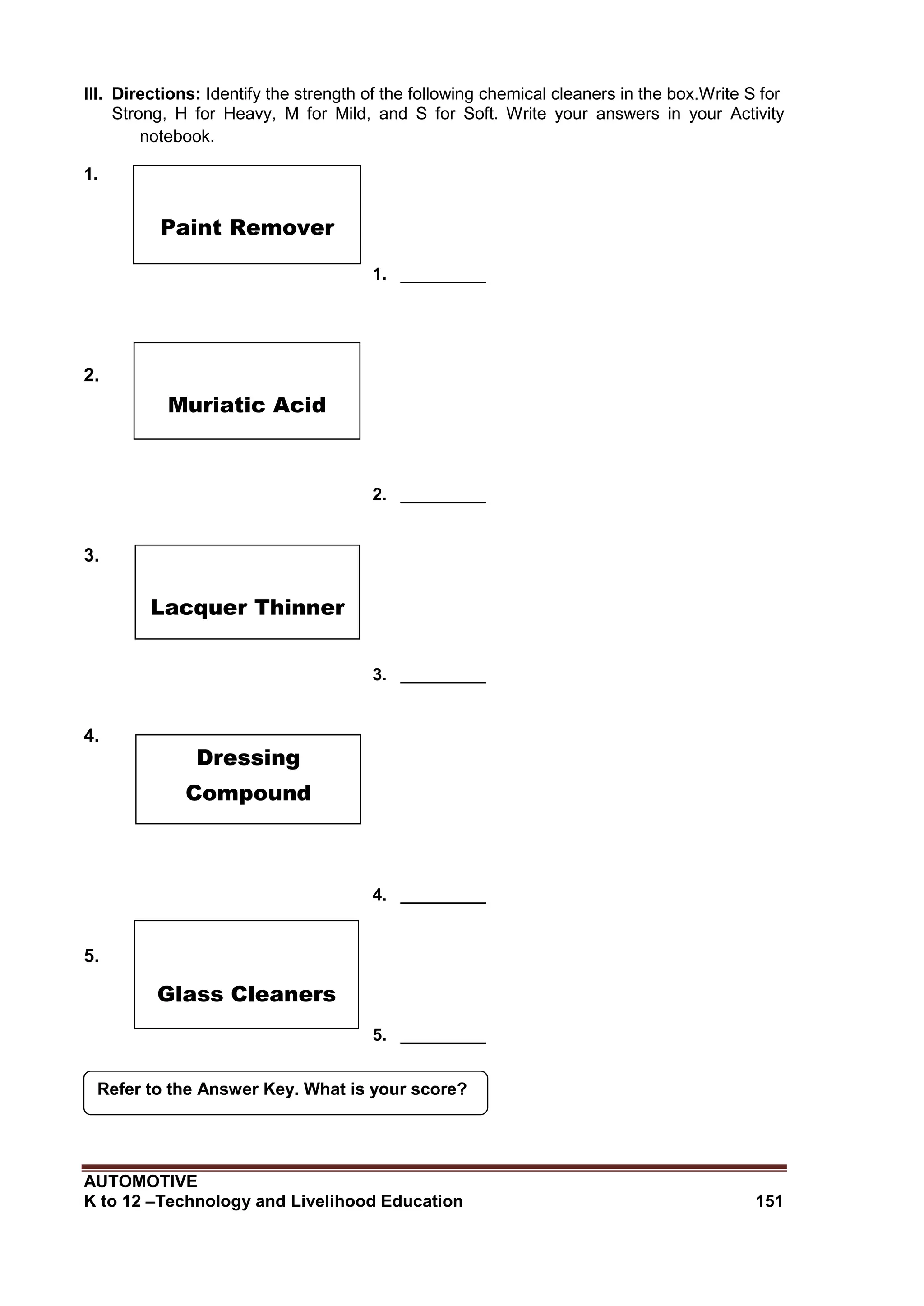 AUTOMOTIVE
K to 12 –Technology and Livelihood Education 151
Refer to the Answer Key. What is your score?
III. Directions: Identify the strength of the following chemical cleaners in the box.Write S for
Strong, H for Heavy, M for Mild, and S for Soft. Write your answers in your Activity
notebook.
1.
1. _________
2.
2. _________
3.
3. _________
4.
4. _________
5.
5. _________
Paint Remover
Muriatic Acid
Lacquer Thinner
Dressing
Compound
Glass Cleaners
 