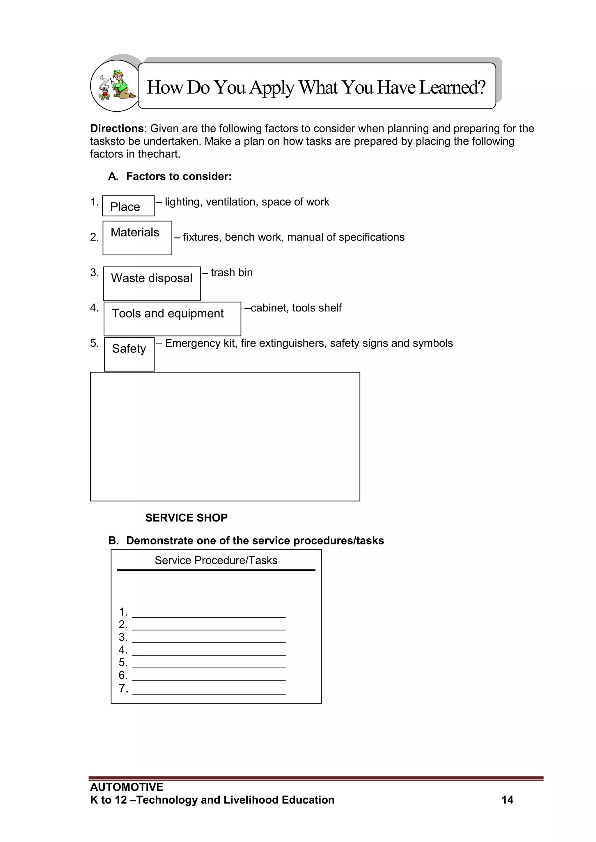 AUTOMOTIVE
K to 12 –Technology and Livelihood Education 14
Directions: Given are the following factors to consider when planning and preparing for the
tasksto be undertaken. Make a plan on how tasks are prepared by placing the following
factors in thechart.
A. Factors to consider:
1. – lighting, ventilation, space of work
2. – fixtures, bench work, manual of specifications
3. – trash bin
4. – –cabinet, tools shelf
5. – Emergency kit, fire extinguishers, safety signs and symbols
SERVICE SHOP
B. Demonstrate one of the service procedures/tasks
HowDo YouApplyWhatYou HaveLearned?
Service Procedure/Tasks
1. _________________________
2. _________________________
3. _________________________
4. _________________________
5. _________________________
6. _________________________
7. _________________________
Place
Materials
Waste disposal
Tools and equipment
Safety
 