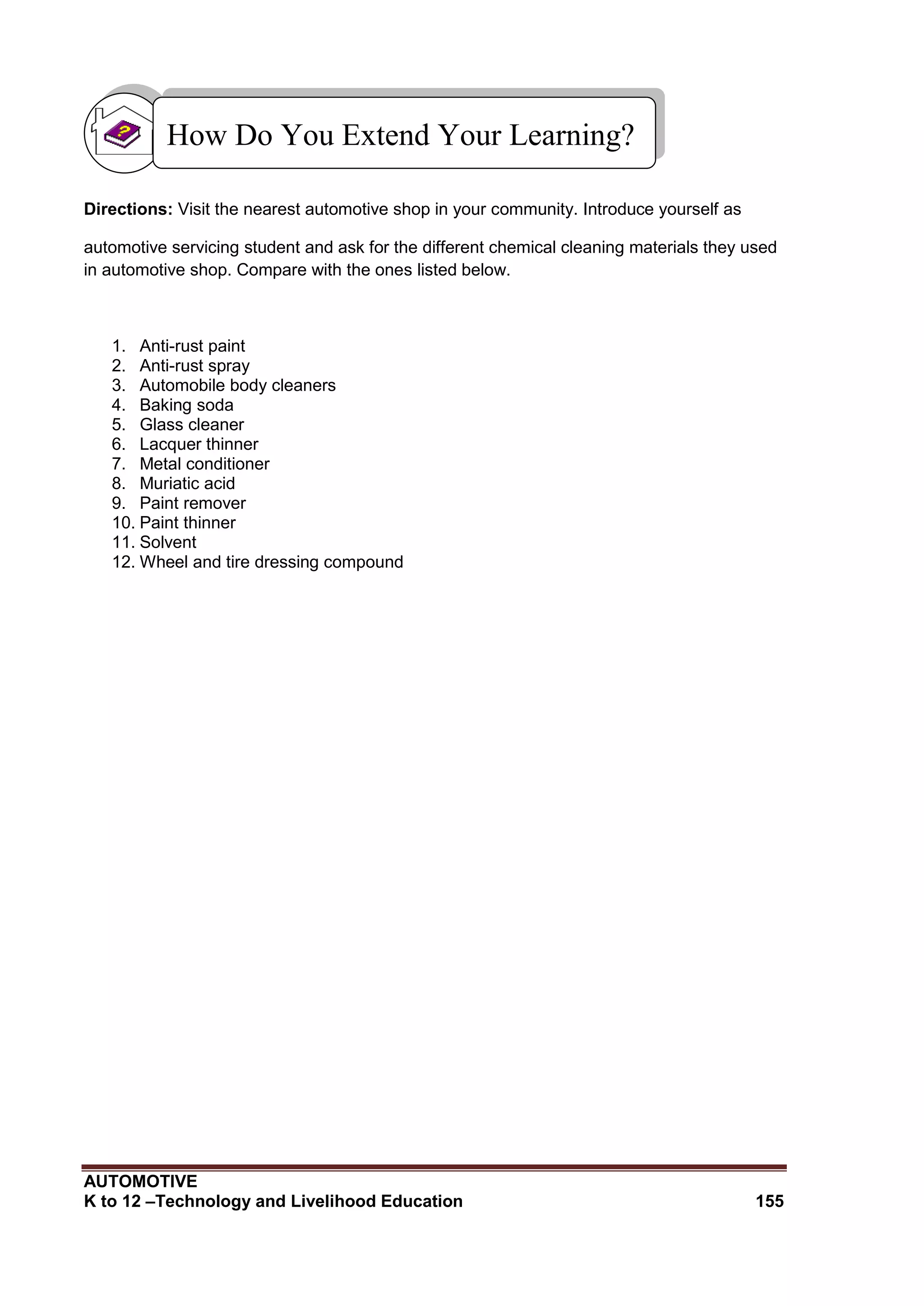 AUTOMOTIVE
K to 12 –Technology and Livelihood Education 155
Directions: Visit the nearest automotive shop in your community. Introduce yourself as
automotive servicing student and ask for the different chemical cleaning materials they used
in automotive shop. Compare with the ones listed below.
1. Anti-rust paint
2. Anti-rust spray
3. Automobile body cleaners
4. Baking soda
5. Glass cleaner
6. Lacquer thinner
7. Metal conditioner
8. Muriatic acid
9. Paint remover
10. Paint thinner
11. Solvent
12. Wheel and tire dressing compound
How Do You Extend Your Learning?
 