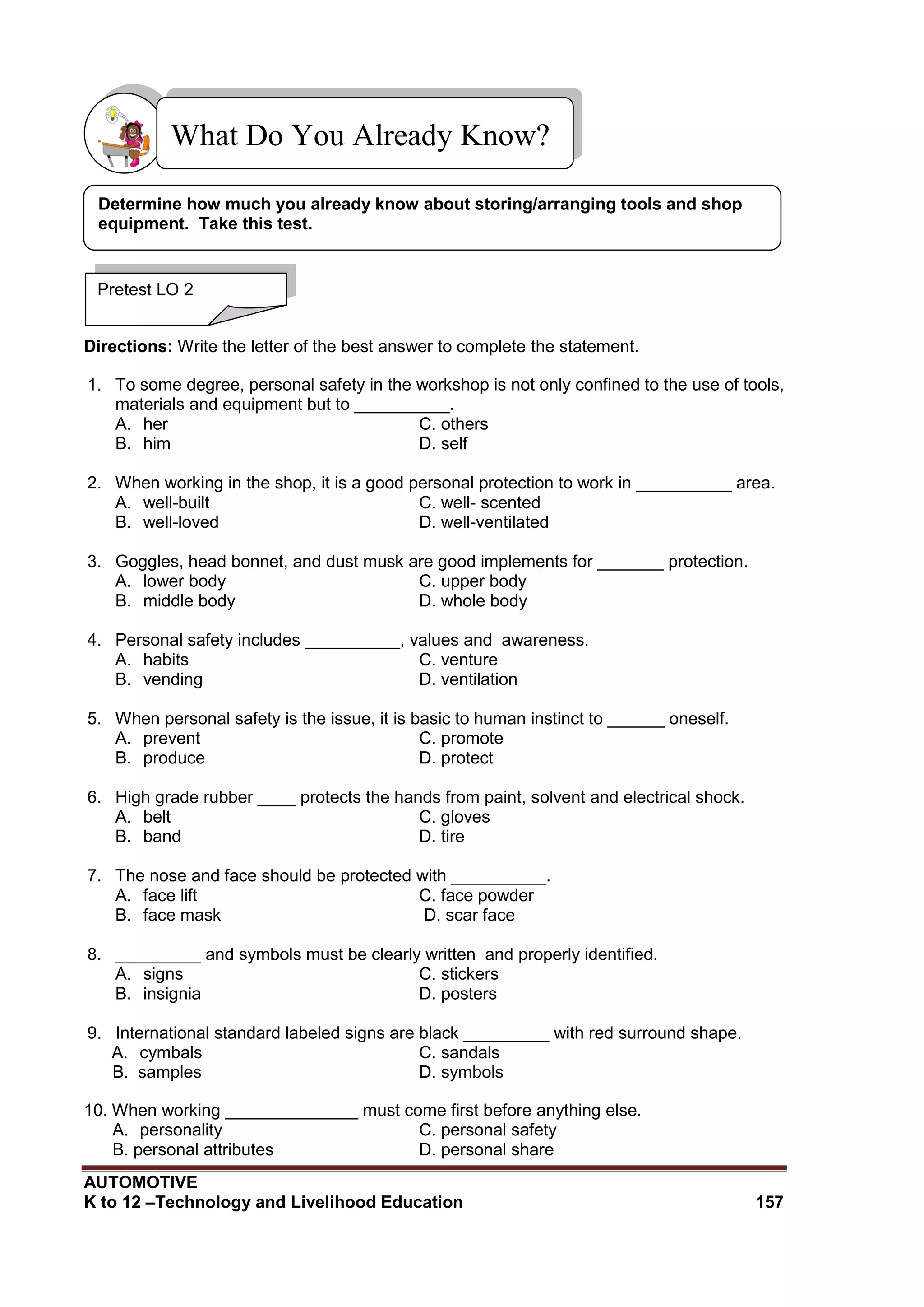 AUTOMOTIVE
K to 12 –Technology and Livelihood Education 157
Directions: Write the letter of the best answer to complete the statement.
1. To some degree, personal safety in the workshop is not only confined to the use of tools,
materials and equipment but to __________.
A. her C. others
B. him D. self
2. When working in the shop, it is a good personal protection to work in __________ area.
A. well-built C. well- scented
B. well-loved D. well-ventilated
3. Goggles, head bonnet, and dust musk are good implements for _______ protection.
A. lower body C. upper body
B. middle body D. whole body
4. Personal safety includes __________, values and awareness.
A. habits C. venture
B. vending D. ventilation
5. When personal safety is the issue, it is basic to human instinct to ______ oneself.
A. prevent C. promote
B. produce D. protect
6. High grade rubber ____ protects the hands from paint, solvent and electrical shock.
A. belt C. gloves
B. band D. tire
7. The nose and face should be protected with __________.
A. face lift C. face powder
B. face mask D. scar face
8. _________ and symbols must be clearly written and properly identified.
A. signs C. stickers
B. insignia D. posters
9. International standard labeled signs are black _________ with red surround shape.
A. cymbals C. sandals
B. samples D. symbols
10. When working ______________ must come first before anything else.
A. personality C. personal safety
B. personal attributes D. personal share
What Do You Already Know?
Pretest LO 2
Determine how much you already know about storing/arranging tools and shop
equipment. Take this test.
 