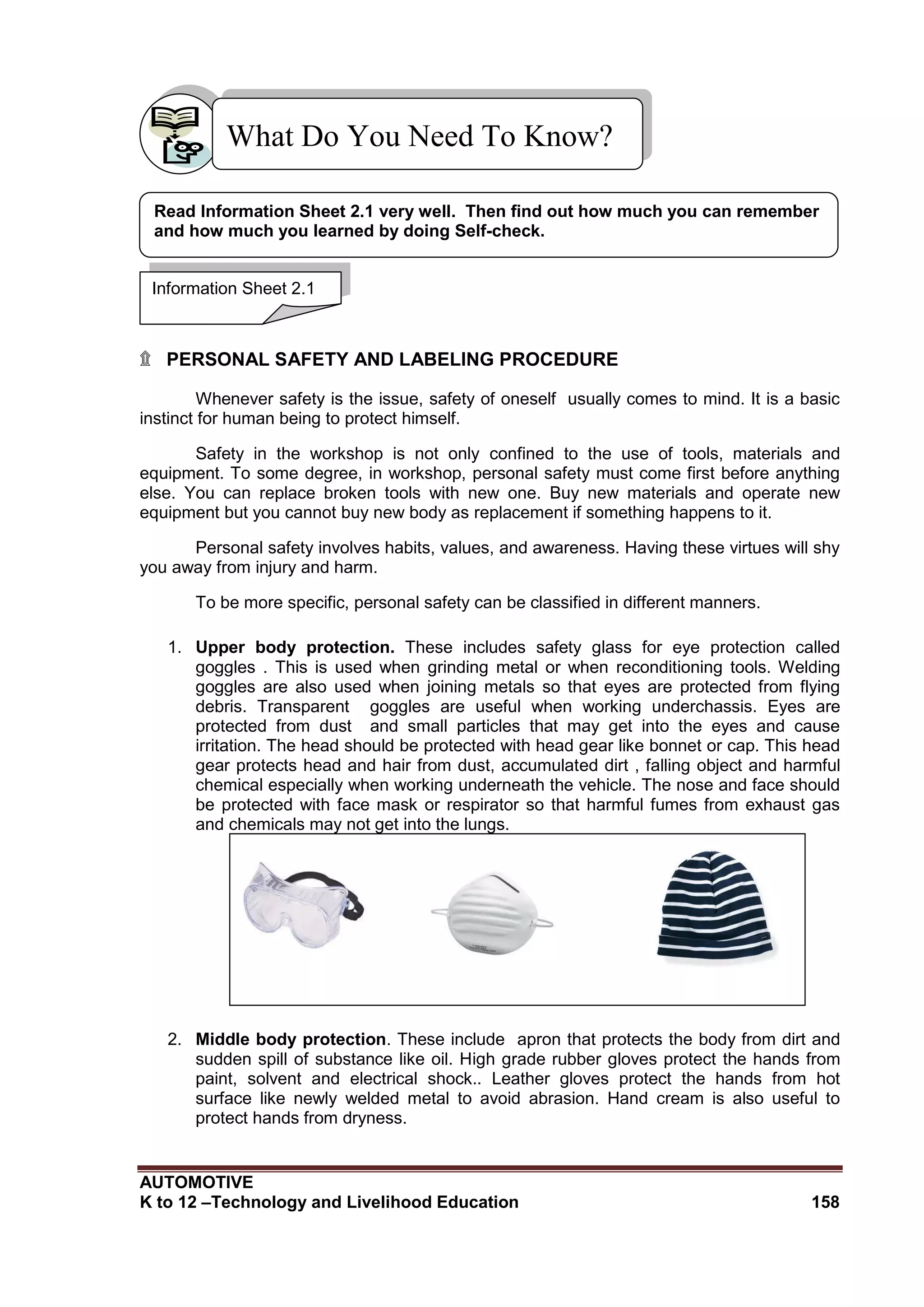AUTOMOTIVE
K to 12 –Technology and Livelihood Education 158
What Do You Need To Know?
Know?KnowKNowKnow?
۩ PERSONAL SAFETY AND LABELING PROCEDURE
Whenever safety is the issue, safety of oneself usually comes to mind. It is a basic
instinct for human being to protect himself.
Safety in the workshop is not only confined to the use of tools, materials and
equipment. To some degree, in workshop, personal safety must come first before anything
else. You can replace broken tools with new one. Buy new materials and operate new
equipment but you cannot buy new body as replacement if something happens to it.
Personal safety involves habits, values, and awareness. Having these virtues will shy
you away from injury and harm.
To be more specific, personal safety can be classified in different manners.
1. Upper body protection. These includes safety glass for eye protection called
goggles . This is used when grinding metal or when reconditioning tools. Welding
goggles are also used when joining metals so that eyes are protected from flying
debris. Transparent goggles are useful when working underchassis. Eyes are
protected from dust and small particles that may get into the eyes and cause
irritation. The head should be protected with head gear like bonnet or cap. This head
gear protects head and hair from dust, accumulated dirt , falling object and harmful
chemical especially when working underneath the vehicle. The nose and face should
be protected with face mask or respirator so that harmful fumes from exhaust gas
and chemicals may not get into the lungs.
2. Middle body protection. These include apron that protects the body from dirt and
sudden spill of substance like oil. High grade rubber gloves protect the hands from
paint, solvent and electrical shock.. Leather gloves protect the hands from hot
surface like newly welded metal to avoid abrasion. Hand cream is also useful to
protect hands from dryness.
Safety goggleDust mask Bonnet
Information Sheet 2.1
Read Information Sheet 2.1 very well. Then find out how much you can remember
and how much you learned by doing Self-check.
 