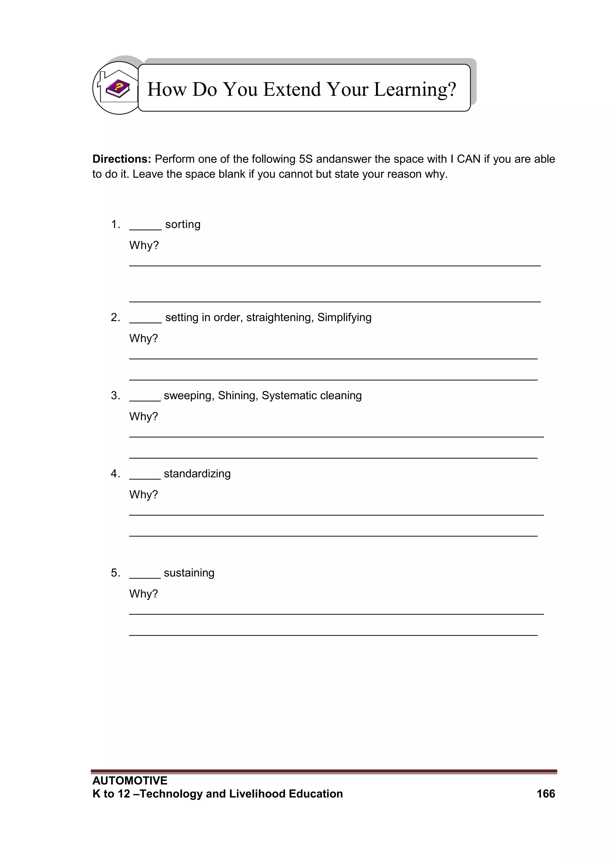 AUTOMOTIVE
K to 12 –Technology and Livelihood Education 166
Directions: Perform one of the following 5S andanswer the space with I CAN if you are able
to do it. Leave the space blank if you cannot but state your reason why.
1. _____ sorting
Why?
_______________________________________________________________
_______________________________________________________________
2. _____ setting in order, straightening, Simplifying
Why?
_________________________________________________________________
_________________________________________________________________
3. _____ sweeping, Shining, Systematic cleaning
Why?
__________________________________________________________________
_________________________________________________________________
4. _____ standardizing
Why?
__________________________________________________________________
_________________________________________________________________
5. _____ sustaining
Why?
__________________________________________________________________
_________________________________________________________________
How Do You Extend Your Learning?
 