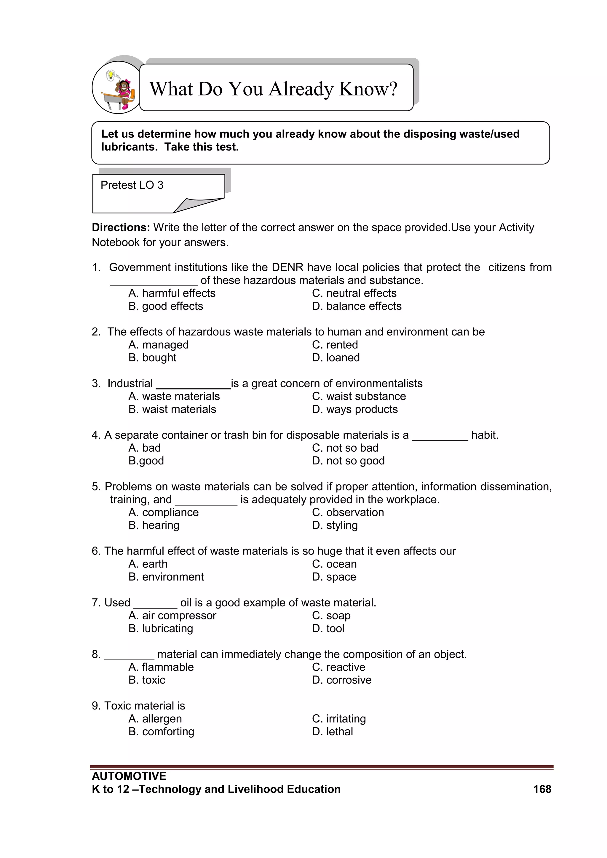 AUTOMOTIVE
K to 12 –Technology and Livelihood Education 168
Directions: Write the letter of the correct answer on the space provided.Use your Activity
Notebook for your answers.
1. Government institutions like the DENR have local policies that protect the citizens from
______________ of these hazardous materials and substance.
A. harmful effects C. neutral effects
B. good effects D. balance effects
2. The effects of hazardous waste materials to human and environment can be
A. managed C. rented
B. bought D. loaned
3. Industrial ____________is a great concern of environmentalists
A. waste materials C. waist substance
B. waist materials D. ways products
4. A separate container or trash bin for disposable materials is a _________ habit.
A. bad C. not so bad
B.good D. not so good
5. Problems on waste materials can be solved if proper attention, information dissemination,
training, and __________ is adequately provided in the workplace.
A. compliance C. observation
B. hearing D. styling
6. The harmful effect of waste materials is so huge that it even affects our
A. earth C. ocean
B. environment D. space
7. Used _______ oil is a good example of waste material.
A. air compressor C. soap
B. lubricating D. tool
8. ________ material can immediately change the composition of an object.
A. flammable C. reactive
B. toxic D. corrosive
9. Toxic material is
A. allergen C. irritating
B. comforting D. lethal
What Do You Already Know?
Pretest LO 3
Let us determine how much you already know about the disposing waste/used
lubricants. Take this test.
 