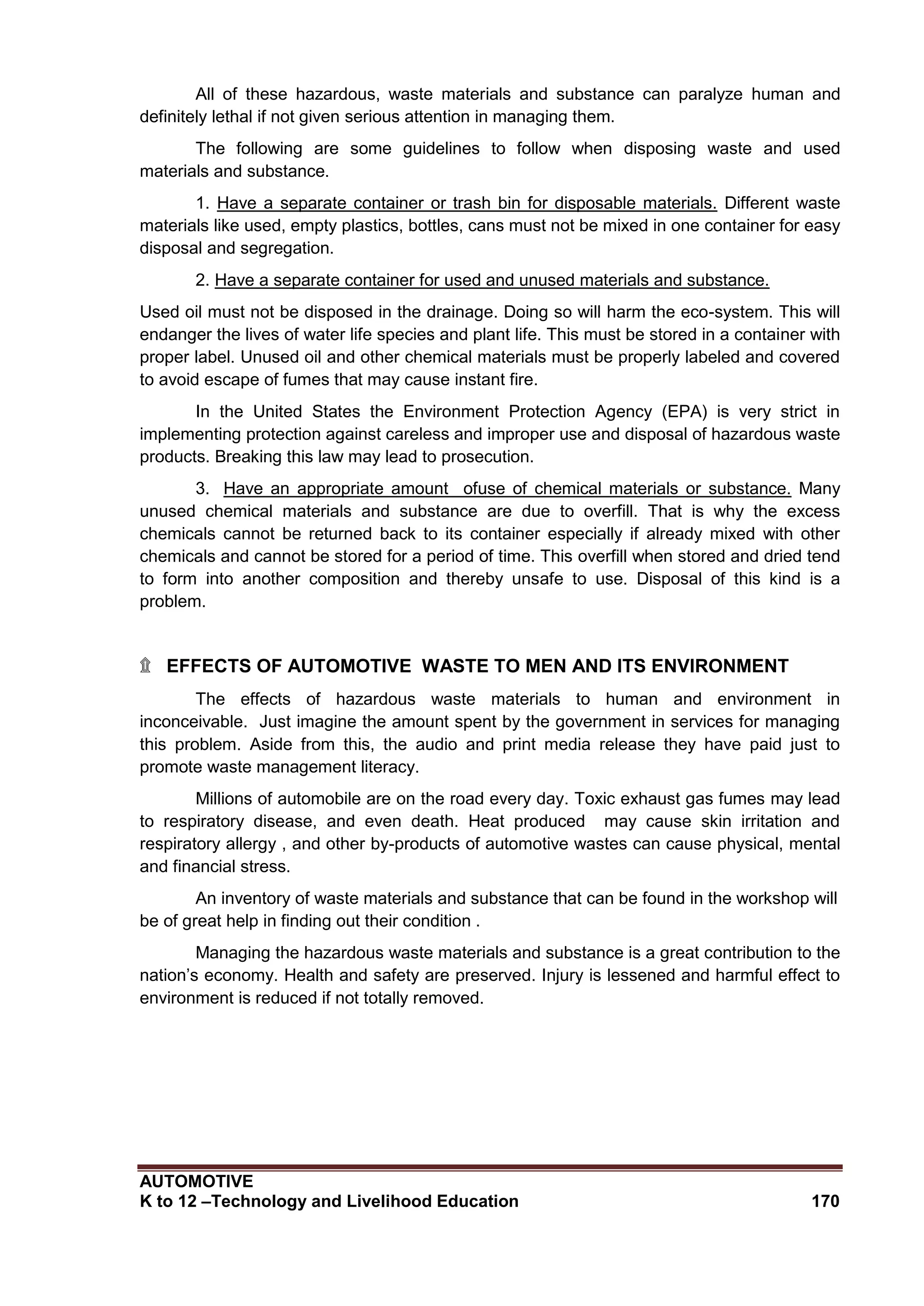 AUTOMOTIVE
K to 12 –Technology and Livelihood Education 170
All of these hazardous, waste materials and substance can paralyze human and
definitely lethal if not given serious attention in managing them.
The following are some guidelines to follow when disposing waste and used
materials and substance.
1. Have a separate container or trash bin for disposable materials. Different waste
materials like used, empty plastics, bottles, cans must not be mixed in one container for easy
disposal and segregation.
2. Have a separate container for used and unused materials and substance.
Used oil must not be disposed in the drainage. Doing so will harm the eco-system. This will
endanger the lives of water life species and plant life. This must be stored in a container with
proper label. Unused oil and other chemical materials must be properly labeled and covered
to avoid escape of fumes that may cause instant fire.
In the United States the Environment Protection Agency (EPA) is very strict in
implementing protection against careless and improper use and disposal of hazardous waste
products. Breaking this law may lead to prosecution.
3. Have an appropriate amount ofuse of chemical materials or substance. Many
unused chemical materials and substance are due to overfill. That is why the excess
chemicals cannot be returned back to its container especially if already mixed with other
chemicals and cannot be stored for a period of time. This overfill when stored and dried tend
to form into another composition and thereby unsafe to use. Disposal of this kind is a
problem.
۩ EFFECTS OF AUTOMOTIVE WASTE TO MEN AND ITS ENVIRONMENT
The effects of hazardous waste materials to human and environment in
inconceivable. Just imagine the amount spent by the government in services for managing
this problem. Aside from this, the audio and print media release they have paid just to
promote waste management literacy.
Millions of automobile are on the road every day. Toxic exhaust gas fumes may lead
to respiratory disease, and even death. Heat produced may cause skin irritation and
respiratory allergy , and other by-products of automotive wastes can cause physical, mental
and financial stress.
An inventory of waste materials and substance that can be found in the workshop will
be of great help in finding out their condition .
Managing the hazardous waste materials and substance is a great contribution to the
nation’s economy. Health and safety are preserved. Injury is lessened and harmful effect to
environment is reduced if not totally removed.
 