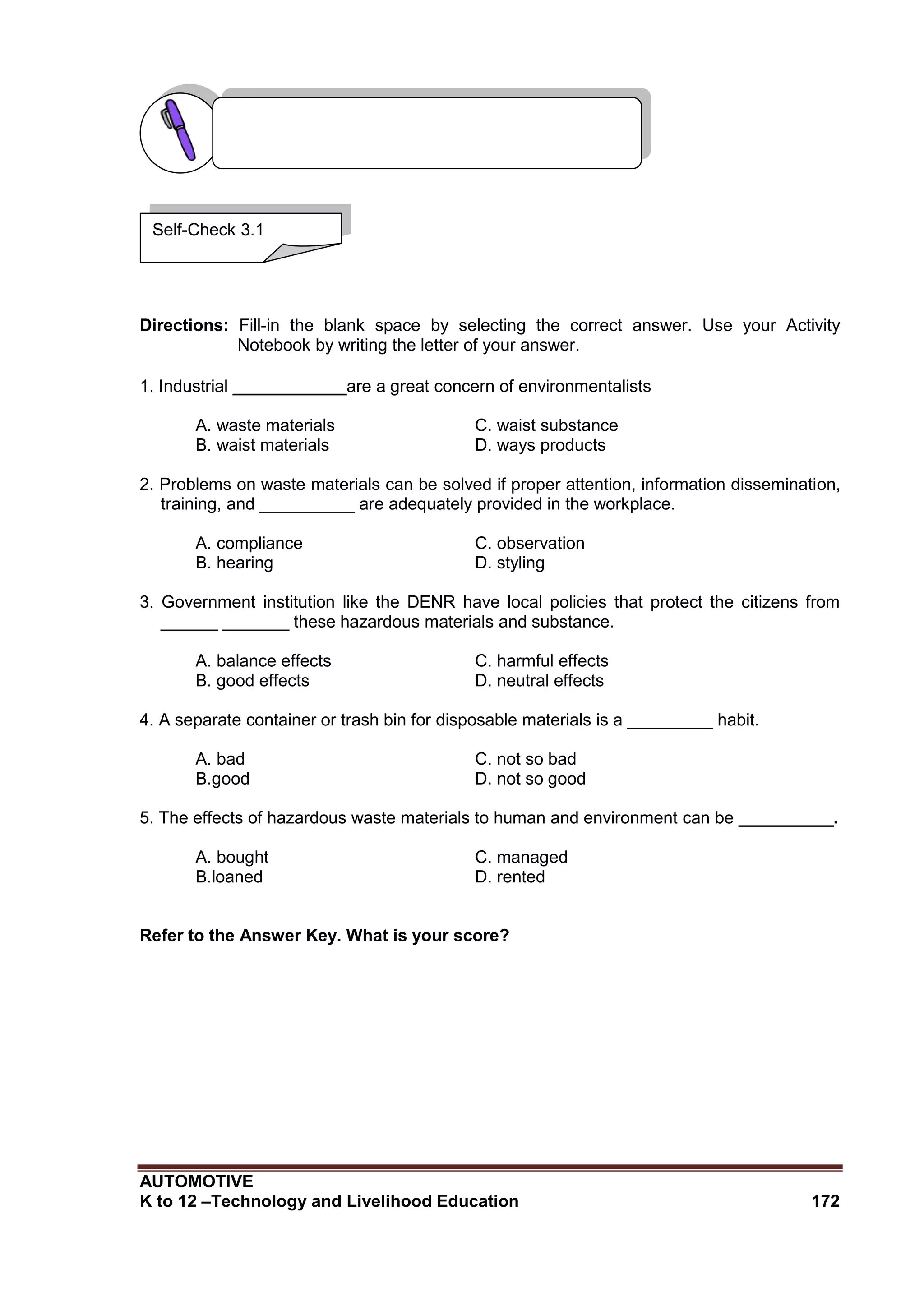 AUTOMOTIVE
K to 12 –Technology and Livelihood Education 172
Directions: Fill-in the blank space by selecting the correct answer. Use your Activity
Notebook by writing the letter of your answer.
1. Industrial ____________are a great concern of environmentalists
A. waste materials C. waist substance
B. waist materials D. ways products
2. Problems on waste materials can be solved if proper attention, information dissemination,
training, and __________ are adequately provided in the workplace.
A. compliance C. observation
B. hearing D. styling
3. Government institution like the DENR have local policies that protect the citizens from
______ _______ these hazardous materials and substance.
A. balance effects C. harmful effects
B. good effects D. neutral effects
4. A separate container or trash bin for disposable materials is a _________ habit.
A. bad C. not so bad
B.good D. not so good
5. The effects of hazardous waste materials to human and environment can be __________.
A. bought C. managed
B.loaned D. rented
Refer to the Answer Key. What is your score?
Self-Check 3.1
 
