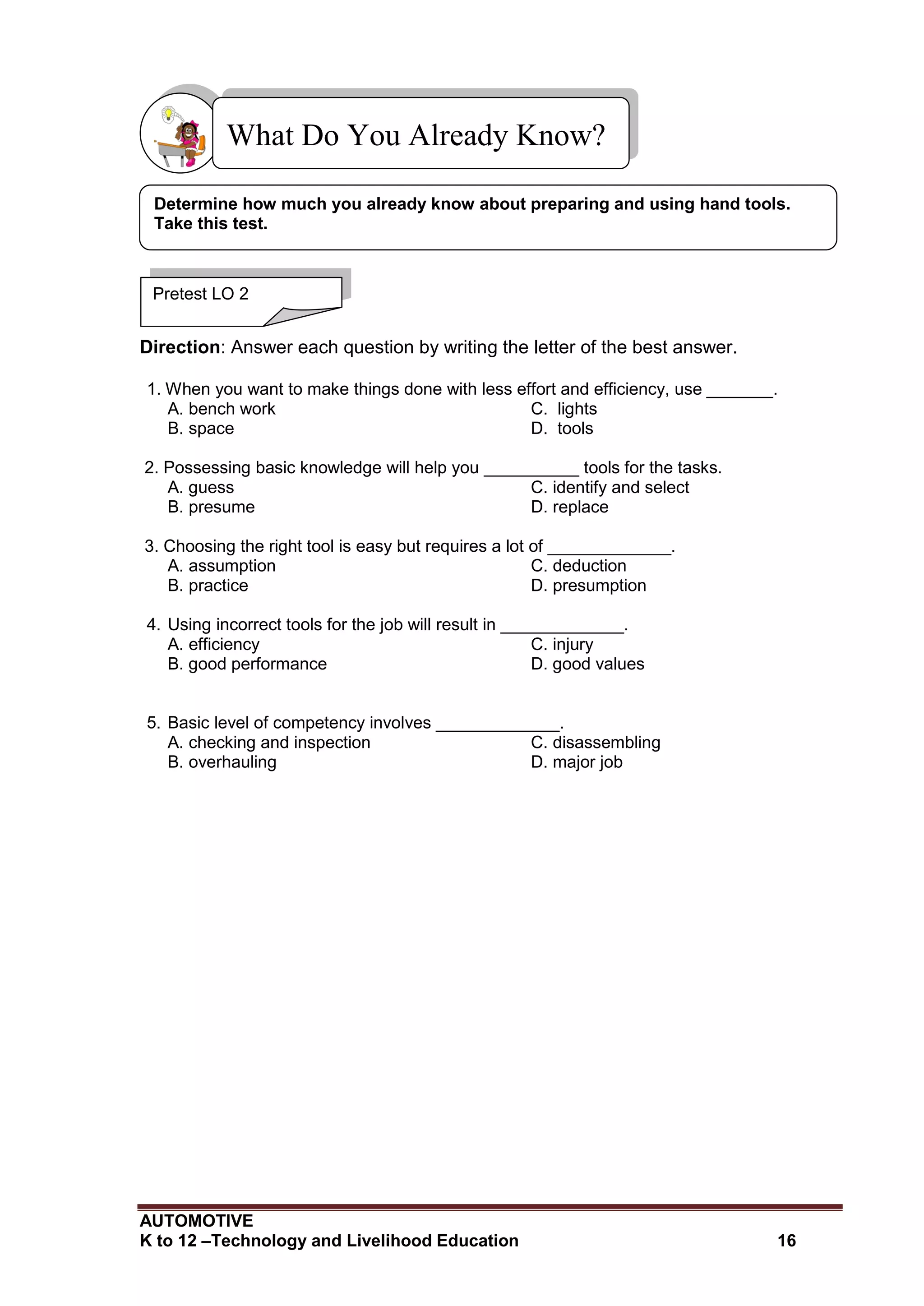 AUTOMOTIVE
K to 12 –Technology and Livelihood Education 16
Direction: Answer each question by writing the letter of the best answer.
1. When you want to make things done with less effort and efficiency, use _______.
A. bench work C. lights
B. space D. tools
2. Possessing basic knowledge will help you __________ tools for the tasks.
A. guess C. identify and select
B. presume D. replace
3. Choosing the right tool is easy but requires a lot of _____________.
A. assumption C. deduction
B. practice D. presumption
4. Using incorrect tools for the job will result in _____________.
A. efficiency C. injury
B. good performance D. good values
5. Basic level of competency involves _____________.
A. checking and inspection C. disassembling
B. overhauling D. major job
What Do You Already Know?
Pretest LO 2
Determine how much you already know about preparing and using hand tools.
Take this test.
 