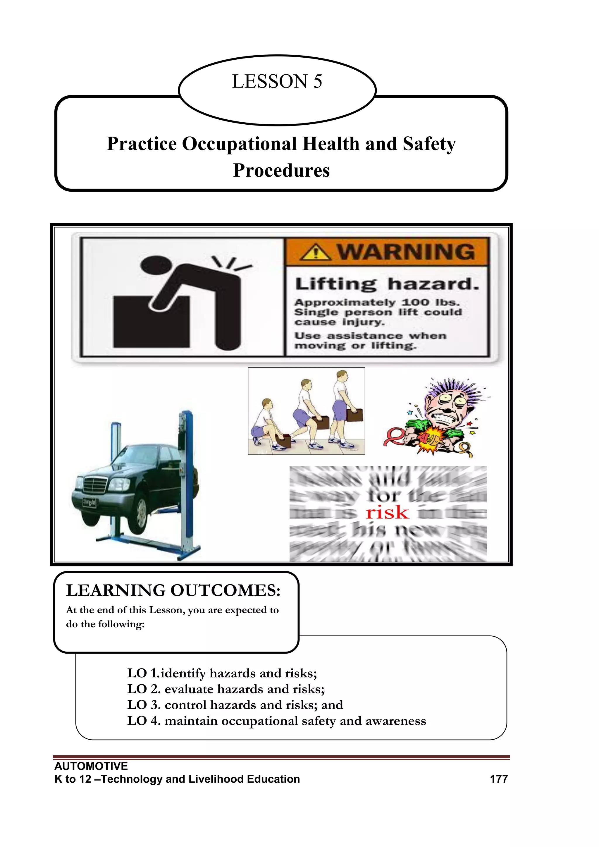 AUTOMOTIVE
K to 12 –Technology and Livelihood Education 177
Practice Occupational Health and Safety
Procedures
LESSON 5
LO 1.identify hazards and risks;
LO 2. evaluate hazards and risks;
LO 3. control hazards and risks; and
LO 4. maintain occupational safety and awareness
LEARNING OUTCOMES:
At the end of this Lesson, you are expected to
do the following:
 