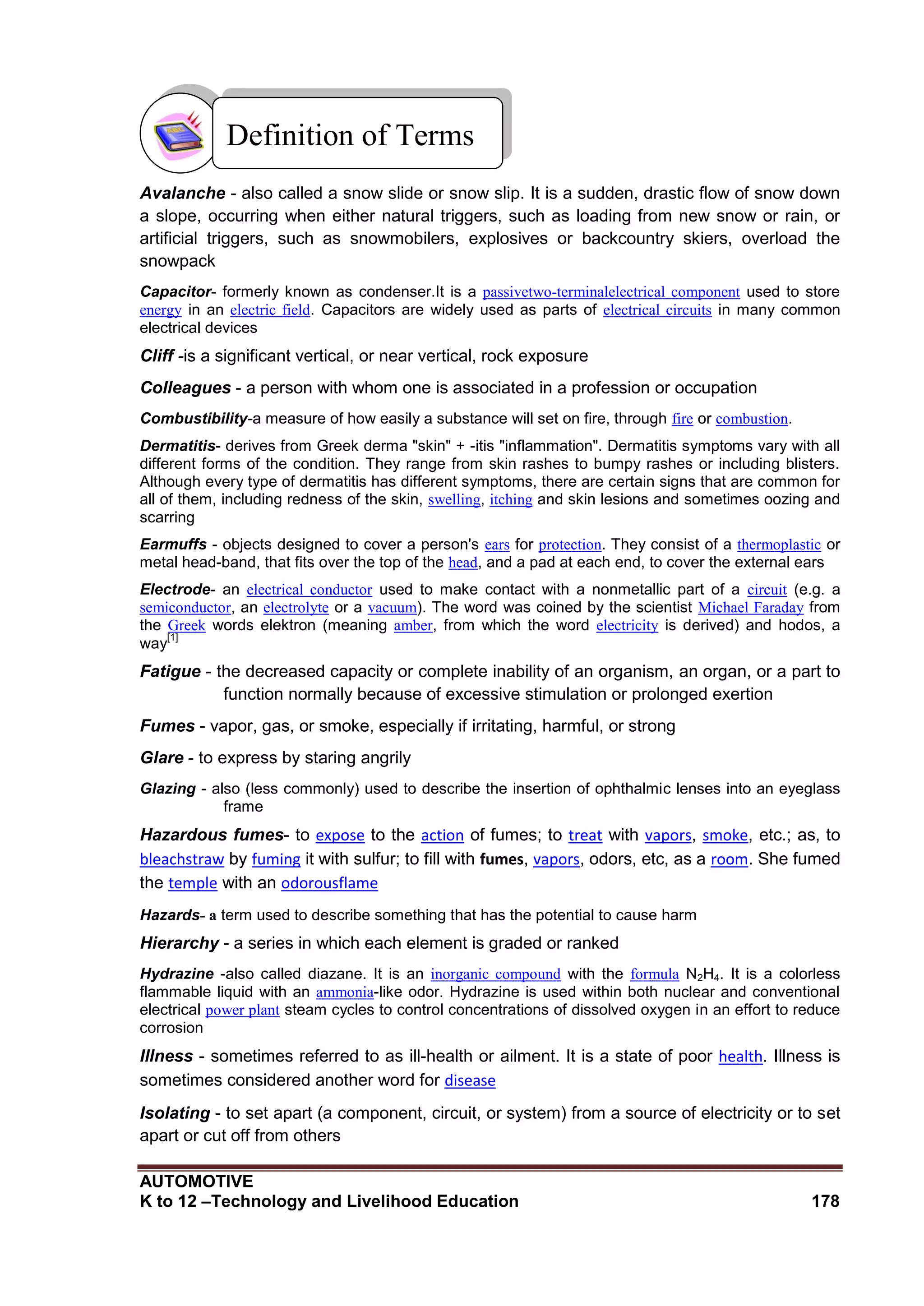 AUTOMOTIVE
K to 12 –Technology and Livelihood Education 178
Avalanche - also called a snow slide or snow slip. It is a sudden, drastic flow of snow down
a slope, occurring when either natural triggers, such as loading from new snow or rain, or
artificial triggers, such as snowmobilers, explosives or backcountry skiers, overload the
snowpack
Capacitor- formerly known as condenser.It is a passivetwo-terminalelectrical component used to store
energy in an electric field. Capacitors are widely used as parts of electrical circuits in many common
electrical devices
Cliff -is a significant vertical, or near vertical, rock exposure
Colleagues - a person with whom one is associated in a profession or occupation
Combustibility-a measure of how easily a substance will set on fire, through fire or combustion.
Dermatitis- derives from Greek derma "skin" + -itis "inflammation". Dermatitis symptoms vary with all
different forms of the condition. They range from skin rashes to bumpy rashes or including blisters.
Although every type of dermatitis has different symptoms, there are certain signs that are common for
all of them, including redness of the skin, swelling, itching and skin lesions and sometimes oozing and
scarring
Earmuffs - objects designed to cover a person's ears for protection. They consist of a thermoplastic or
metal head-band, that fits over the top of the head, and a pad at each end, to cover the external ears
Electrode- an electrical conductor used to make contact with a nonmetallic part of a circuit (e.g. a
semiconductor, an electrolyte or a vacuum). The word was coined by the scientist Michael Faraday from
the Greek words elektron (meaning amber, from which the word electricity is derived) and hodos, a
way
[1]
Fatigue - the decreased capacity or complete inability of an organism, an organ, or a part to
function normally because of excessive stimulation or prolonged exertion
Fumes - vapor, gas, or smoke, especially if irritating, harmful, or strong
Glare - to express by staring angrily
Glazing - also (less commonly) used to describe the insertion of ophthalmic lenses into an eyeglass
frame
Hazardous fumes- to expose to the action of fumes; to treat with vapors, smoke, etc.; as, to
bleachstraw by fuming it with sulfur; to fill with fumes, vapors, odors, etc, as a room. She fumed
the temple with an odorousflame
Hazards- a term used to describe something that has the potential to cause harm
Hierarchy - a series in which each element is graded or ranked
Hydrazine -also called diazane. It is an inorganic compound with the formula N2H4. It is a colorless
flammable liquid with an ammonia-like odor. Hydrazine is used within both nuclear and conventional
electrical power plant steam cycles to control concentrations of dissolved oxygen in an effort to reduce
corrosion
Illness - sometimes referred to as ill-health or ailment. It is a state of poor health. Illness is
sometimes considered another word for disease
Isolating - to set apart (a component, circuit, or system) from a source of electricity or to set
apart or cut off from others
Definition of Terms
 