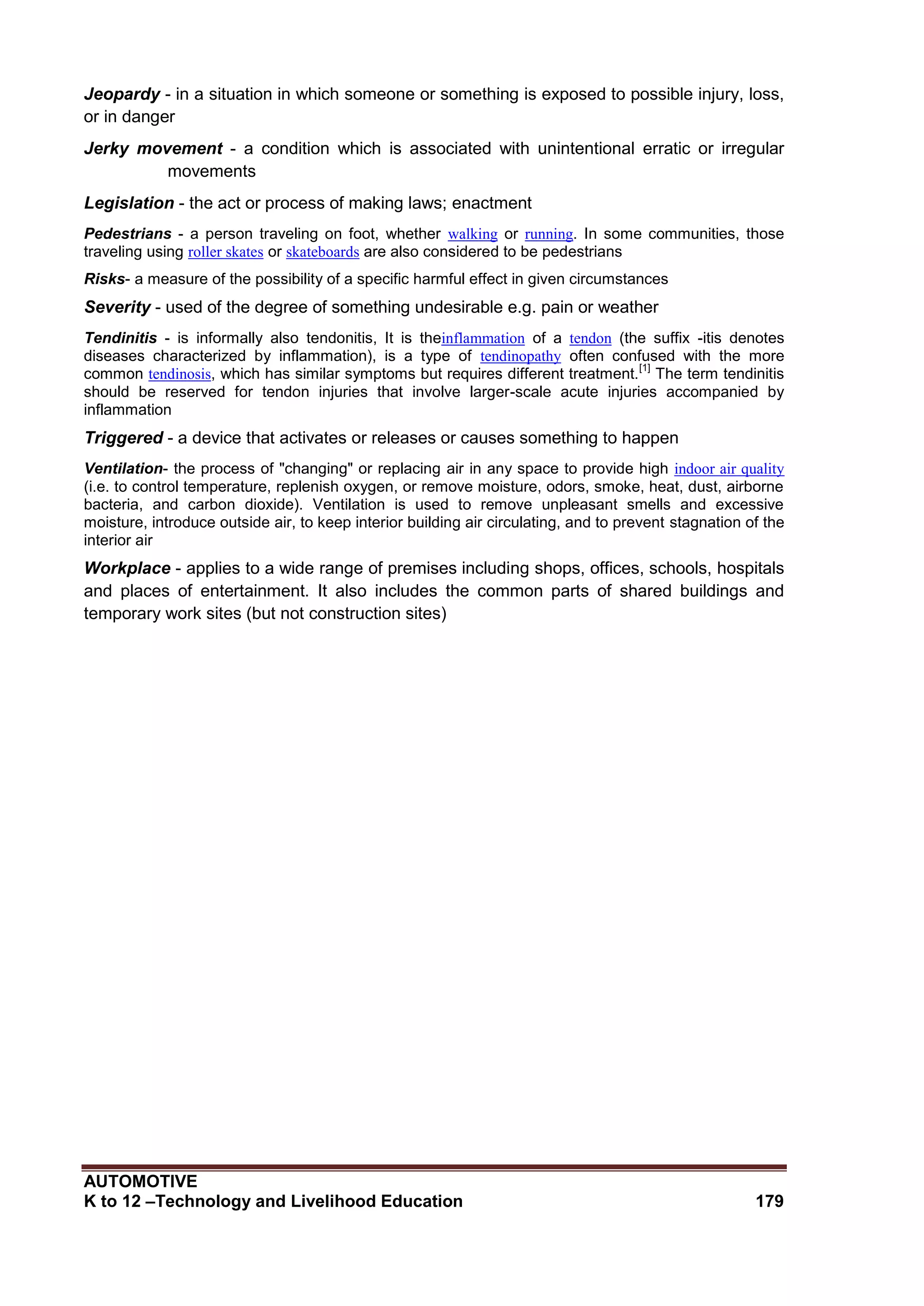 AUTOMOTIVE
K to 12 –Technology and Livelihood Education 179
Jeopardy - in a situation in which someone or something is exposed to possible injury, loss,
or in danger
Jerky movement - a condition which is associated with unintentional erratic or irregular
movements
Legislation - the act or process of making laws; enactment
Pedestrians - a person traveling on foot, whether walking or running. In some communities, those
traveling using roller skates or skateboards are also considered to be pedestrians
Risks- a measure of the possibility of a specific harmful effect in given circumstances
Severity - used of the degree of something undesirable e.g. pain or weather
Tendinitis - is informally also tendonitis, It is theinflammation of a tendon (the suffix -itis denotes
diseases characterized by inflammation), is a type of tendinopathy often confused with the more
common tendinosis, which has similar symptoms but requires different treatment.
[1]
The term tendinitis
should be reserved for tendon injuries that involve larger-scale acute injuries accompanied by
inflammation
Triggered - a device that activates or releases or causes something to happen
Ventilation- the process of "changing" or replacing air in any space to provide high indoor air quality
(i.e. to control temperature, replenish oxygen, or remove moisture, odors, smoke, heat, dust, airborne
bacteria, and carbon dioxide). Ventilation is used to remove unpleasant smells and excessive
moisture, introduce outside air, to keep interior building air circulating, and to prevent stagnation of the
interior air
Workplace - applies to a wide range of premises including shops, offices, schools, hospitals
and places of entertainment. It also includes the common parts of shared buildings and
temporary work sites (but not construction sites)
 