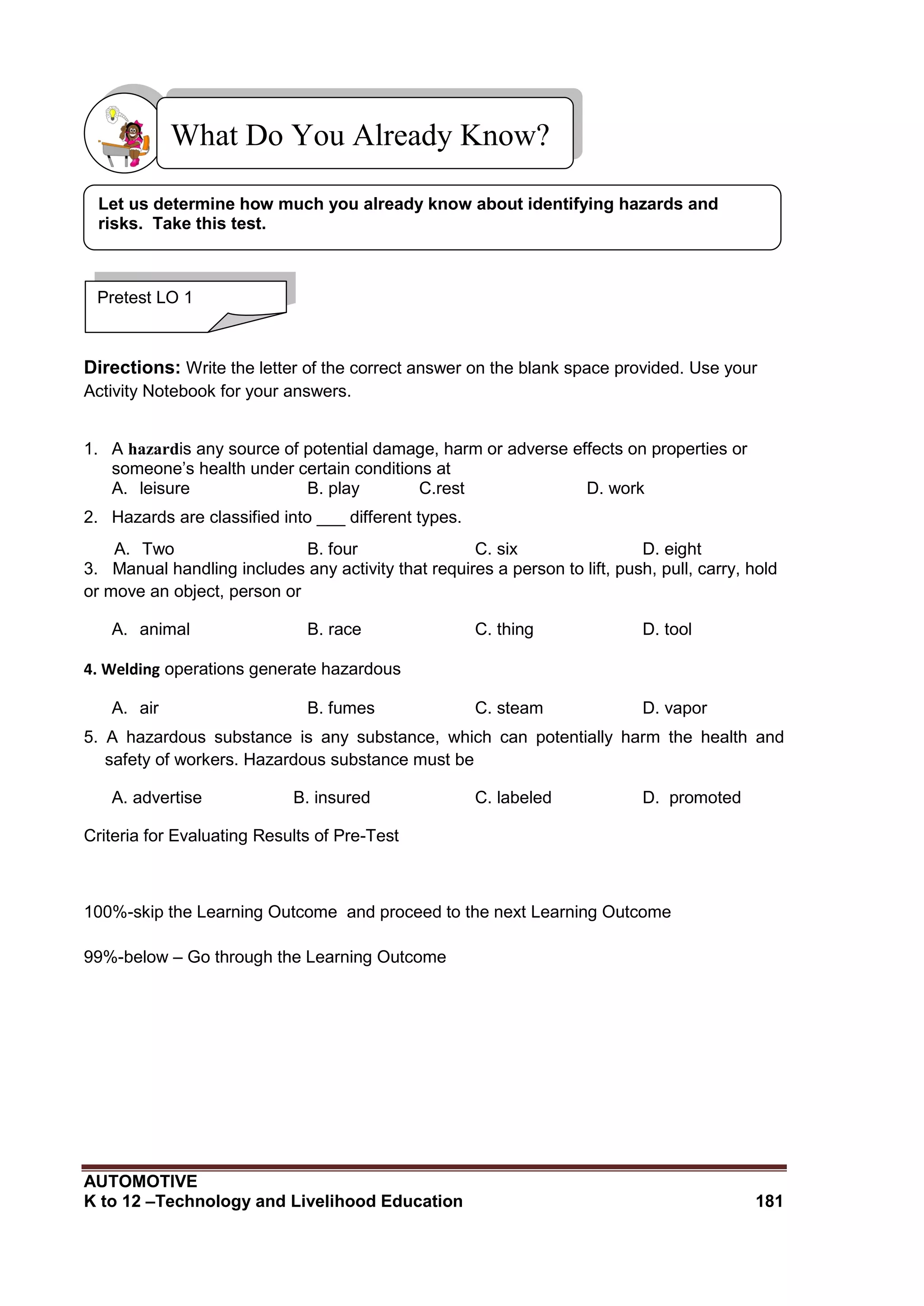AUTOMOTIVE
K to 12 –Technology and Livelihood Education 181





Directions: Write the letter of the correct answer on the blank space provided. Use your
Activity Notebook for your answers.
1. A hazardis any source of potential damage, harm or adverse effects on properties or
someone’s health under certain conditions at
A. leisure B. play C.rest D. work
2. Hazards are classified into ___ different types.
A. Two B. four C. six D. eight
3. Manual handling includes any activity that requires a person to lift, push, pull, carry, hold
or move an object, person or
A. animal B. race C. thing D. tool
4. Welding operations generate hazardous
A. air B. fumes C. steam D. vapor
5. A hazardous substance is any substance, which can potentially harm the health and
safety of workers. Hazardous substance must be
A. advertise B. insured C. labeled D. promoted
Criteria for Evaluating Results of Pre-Test
100%-skip the Learning Outcome and proceed to the next Learning Outcome
99%-below – Go through the Learning Outcome
What Do You Already Know?
Pretest LO 1
Let us determine how much you already know about identifying hazards and
risks. Take this test.
 