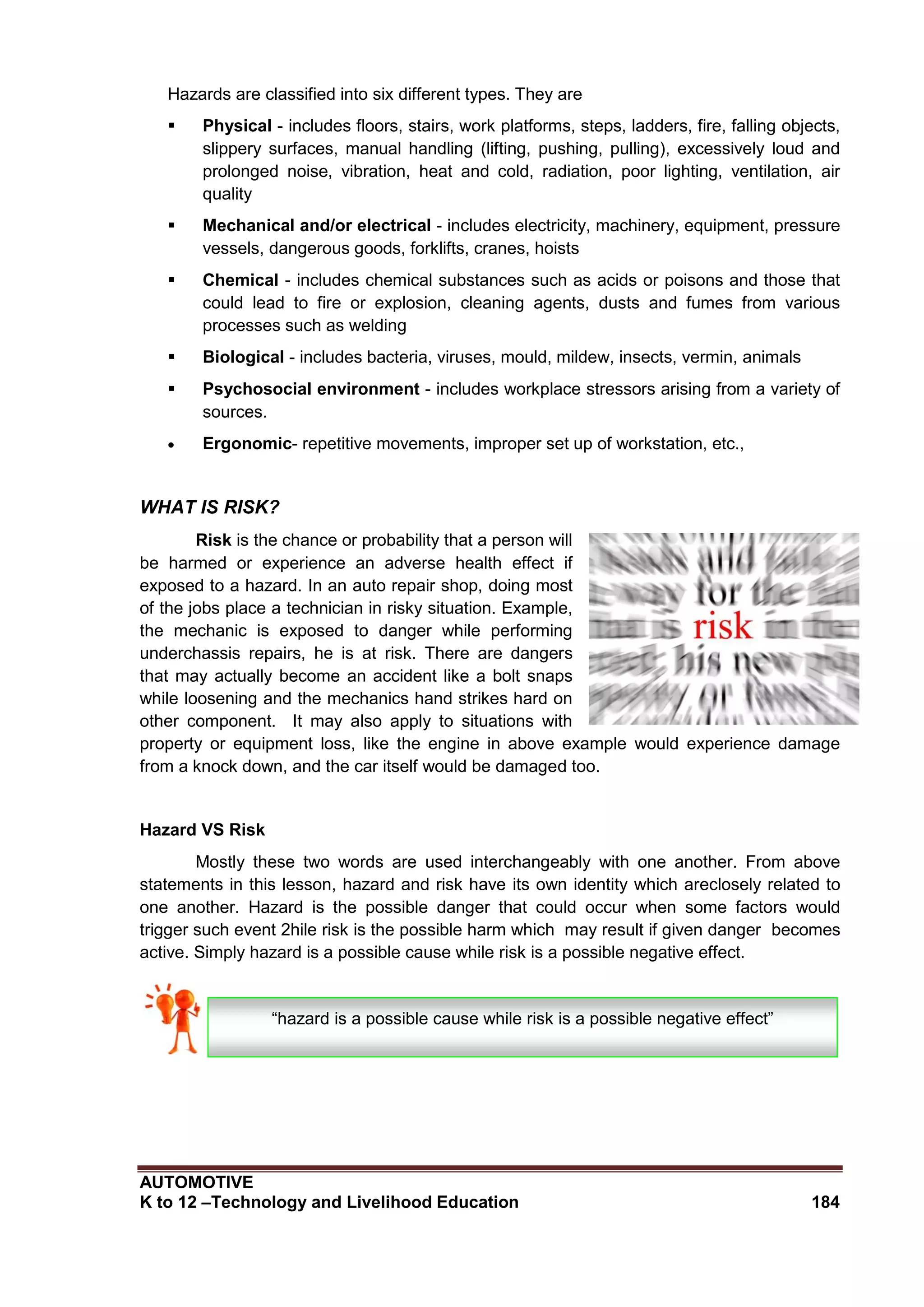 AUTOMOTIVE
K to 12 –Technology and Livelihood Education 184
Hazards are classified into six different types. They are
 Physical - includes floors, stairs, work platforms, steps, ladders, fire, falling objects,
slippery surfaces, manual handling (lifting, pushing, pulling), excessively loud and
prolonged noise, vibration, heat and cold, radiation, poor lighting, ventilation, air
quality
 Mechanical and/or electrical - includes electricity, machinery, equipment, pressure
vessels, dangerous goods, forklifts, cranes, hoists
 Chemical - includes chemical substances such as acids or poisons and those that
could lead to fire or explosion, cleaning agents, dusts and fumes from various
processes such as welding
 Biological - includes bacteria, viruses, mould, mildew, insects, vermin, animals
 Psychosocial environment - includes workplace stressors arising from a variety of
sources.
 Ergonomic- repetitive movements, improper set up of workstation, etc.,
WHAT IS RISK?
Risk is the chance or probability that a person will
be harmed or experience an adverse health effect if
exposed to a hazard. In an auto repair shop, doing most
of the jobs place a technician in risky situation. Example,
the mechanic is exposed to danger while performing
underchassis repairs, he is at risk. There are dangers
that may actually become an accident like a bolt snaps
while loosening and the mechanics hand strikes hard on
other component. It may also apply to situations with
property or equipment loss, like the engine in above example would experience damage
from a knock down, and the car itself would be damaged too.
Hazard VS Risk
Mostly these two words are used interchangeably with one another. From above
statements in this lesson, hazard and risk have its own identity which areclosely related to
one another. Hazard is the possible danger that could occur when some factors would
trigger such event 2hile risk is the possible harm which may result if given danger becomes
active. Simply hazard is a possible cause while risk is a possible negative effect.
“hazard is a possible cause while risk is a possible negative effect”
 
