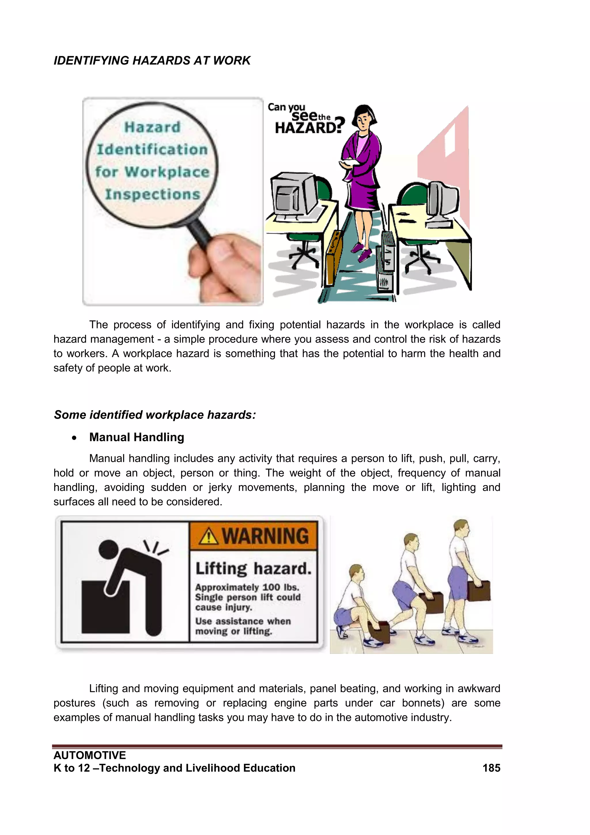 AUTOMOTIVE
K to 12 –Technology and Livelihood Education 185
IDENTIFYING HAZARDS AT WORK
The process of identifying and fixing potential hazards in the workplace is called
hazard management - a simple procedure where you assess and control the risk of hazards
to workers. A workplace hazard is something that has the potential to harm the health and
safety of people at work.
Some identified workplace hazards:
 Manual Handling
Manual handling includes any activity that requires a person to lift, push, pull, carry,
hold or move an object, person or thing. The weight of the object, frequency of manual
handling, avoiding sudden or jerky movements, planning the move or lift, lighting and
surfaces all need to be considered.
Lifting and moving equipment and materials, panel beating, and working in awkward
postures (such as removing or replacing engine parts under car bonnets) are some
examples of manual handling tasks you may have to do in the automotive industry.
 