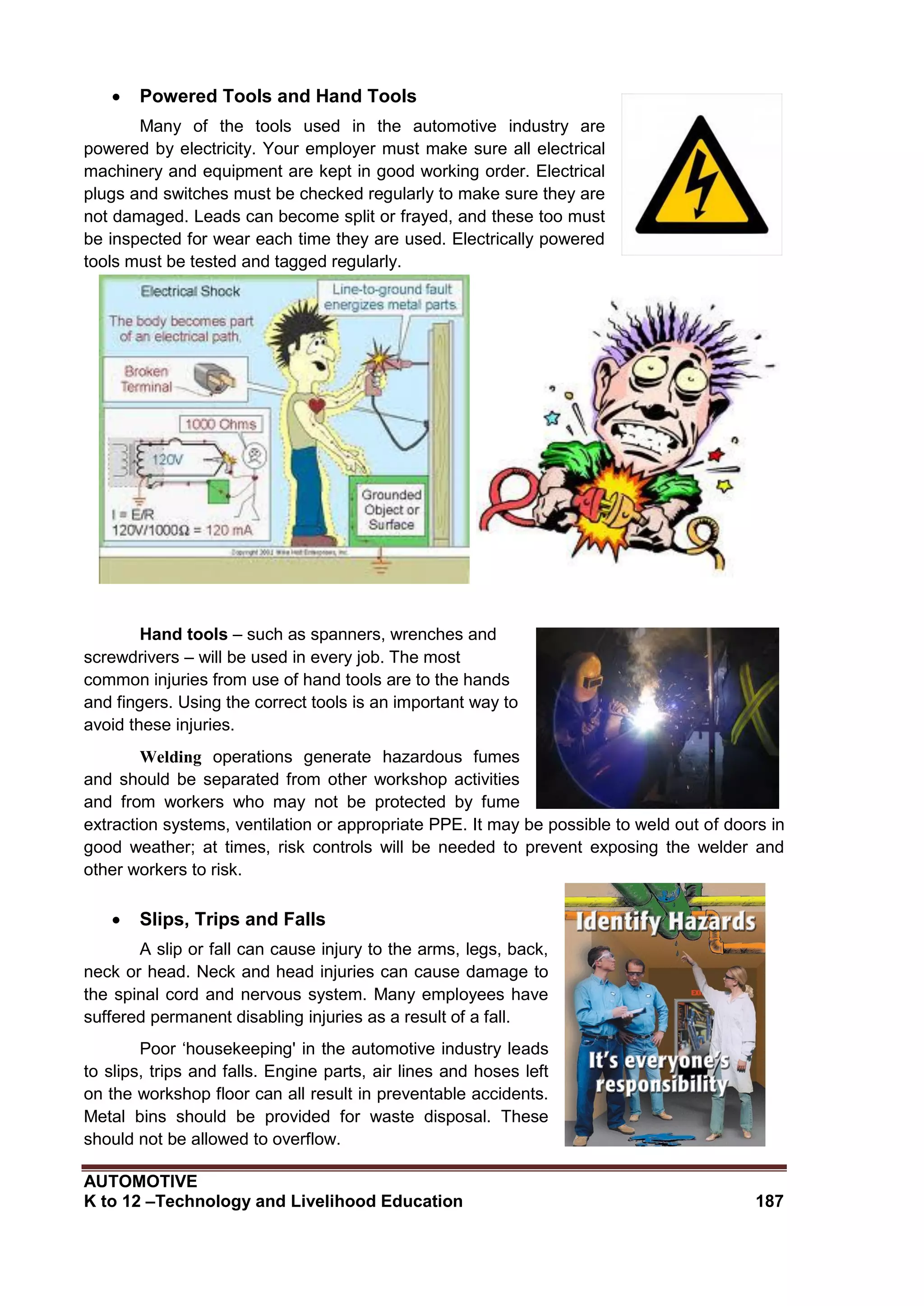 AUTOMOTIVE
K to 12 –Technology and Livelihood Education 187
 Powered Tools and Hand Tools
Many of the tools used in the automotive industry are
powered by electricity. Your employer must make sure all electrical
machinery and equipment are kept in good working order. Electrical
plugs and switches must be checked regularly to make sure they are
not damaged. Leads can become split or frayed, and these too must
be inspected for wear each time they are used. Electrically powered
tools must be tested and tagged regularly.
Hand tools – such as spanners, wrenches and
screwdrivers – will be used in every job. The most
common injuries from use of hand tools are to the hands
and fingers. Using the correct tools is an important way to
avoid these injuries.
Welding operations generate hazardous fumes
and should be separated from other workshop activities
and from workers who may not be protected by fume
extraction systems, ventilation or appropriate PPE. It may be possible to weld out of doors in
good weather; at times, risk controls will be needed to prevent exposing the welder and
other workers to risk.
 Slips, Trips and Falls
A slip or fall can cause injury to the arms, legs, back,
neck or head. Neck and head injuries can cause damage to
the spinal cord and nervous system. Many employees have
suffered permanent disabling injuries as a result of a fall.
Poor ‘housekeeping' in the automotive industry leads
to slips, trips and falls. Engine parts, air lines and hoses left
on the workshop floor can all result in preventable accidents.
Metal bins should be provided for waste disposal. These
should not be allowed to overflow.
 