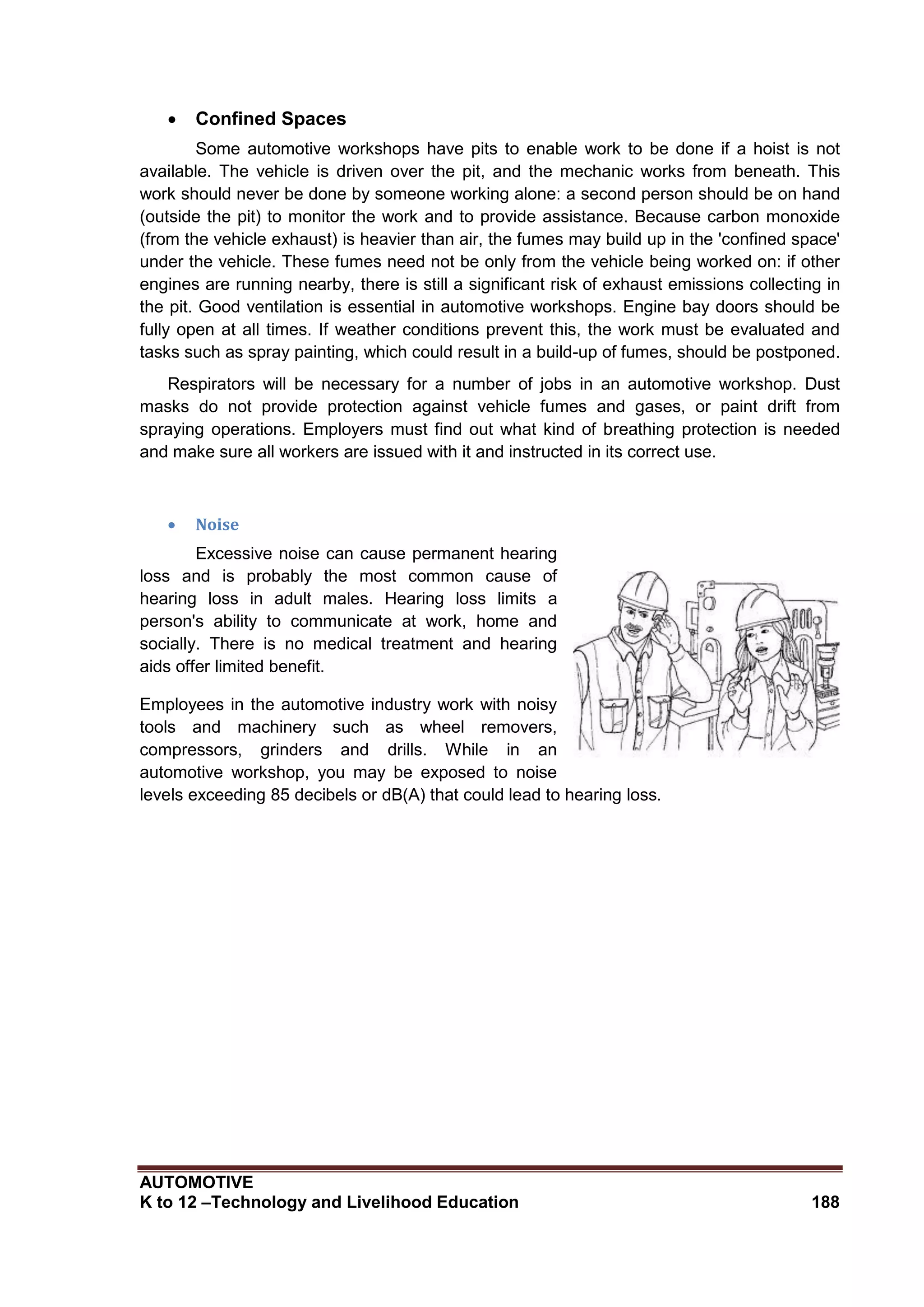 AUTOMOTIVE
K to 12 –Technology and Livelihood Education 188
 Confined Spaces
Some automotive workshops have pits to enable work to be done if a hoist is not
available. The vehicle is driven over the pit, and the mechanic works from beneath. This
work should never be done by someone working alone: a second person should be on hand
(outside the pit) to monitor the work and to provide assistance. Because carbon monoxide
(from the vehicle exhaust) is heavier than air, the fumes may build up in the 'confined space'
under the vehicle. These fumes need not be only from the vehicle being worked on: if other
engines are running nearby, there is still a significant risk of exhaust emissions collecting in
the pit. Good ventilation is essential in automotive workshops. Engine bay doors should be
fully open at all times. If weather conditions prevent this, the work must be evaluated and
tasks such as spray painting, which could result in a build-up of fumes, should be postponed.
Respirators will be necessary for a number of jobs in an automotive workshop. Dust
masks do not provide protection against vehicle fumes and gases, or paint drift from
spraying operations. Employers must find out what kind of breathing protection is needed
and make sure all workers are issued with it and instructed in its correct use.
 Noise
Excessive noise can cause permanent hearing
loss and is probably the most common cause of
hearing loss in adult males. Hearing loss limits a
person's ability to communicate at work, home and
socially. There is no medical treatment and hearing
aids offer limited benefit.
Employees in the automotive industry work with noisy
tools and machinery such as wheel removers,
compressors, grinders and drills. While in an
automotive workshop, you may be exposed to noise
levels exceeding 85 decibels or dB(A) that could lead to hearing loss.
 