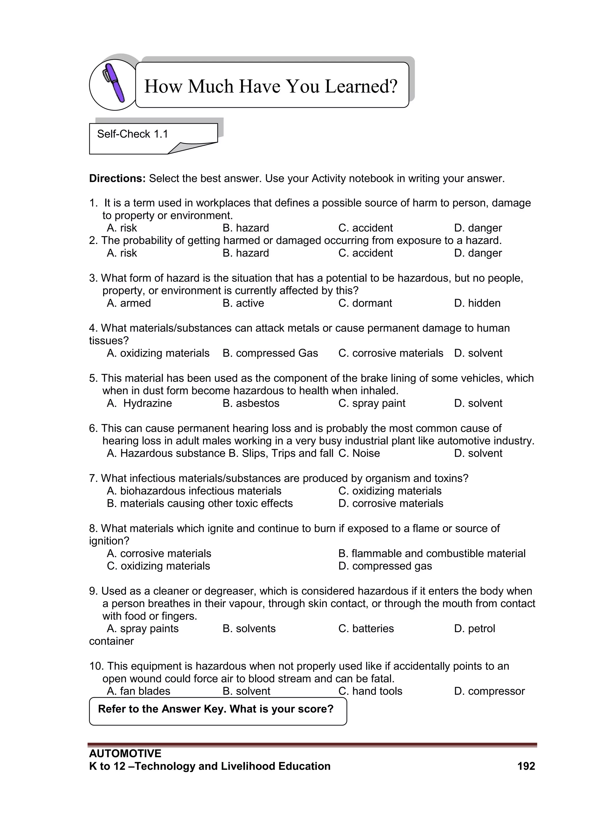 AUTOMOTIVE
K to 12 –Technology and Livelihood Education 192
Directions: Select the best answer. Use your Activity notebook in writing your answer.
1. It is a term used in workplaces that defines a possible source of harm to person, damage
to property or environment.
A. risk B. hazard C. accident D. danger
2. The probability of getting harmed or damaged occurring from exposure to a hazard.
A. risk B. hazard C. accident D. danger
3. What form of hazard is the situation that has a potential to be hazardous, but no people,
property, or environment is currently affected by this?
A. armed B. active C. dormant D. hidden
4. What materials/substances can attack metals or cause permanent damage to human
tissues?
A. oxidizing materials B. compressed Gas C. corrosive materials D. solvent
5. This material has been used as the component of the brake lining of some vehicles, which
when in dust form become hazardous to health when inhaled.
A. Hydrazine B. asbestos C. spray paint D. solvent
6. This can cause permanent hearing loss and is probably the most common cause of
hearing loss in adult males working in a very busy industrial plant like automotive industry.
A. Hazardous substance B. Slips, Trips and fall C. Noise D. solvent
7. What infectious materials/substances are produced by organism and toxins?
A. biohazardous infectious materials C. oxidizing materials
B. materials causing other toxic effects D. corrosive materials
8. What materials which ignite and continue to burn if exposed to a flame or source of
ignition?
A. corrosive materials B. flammable and combustible material
C. oxidizing materials D. compressed gas
9. Used as a cleaner or degreaser, which is considered hazardous if it enters the body when
a person breathes in their vapour, through skin contact, or through the mouth from contact
with food or fingers.
A. spray paints B. solvents C. batteries D. petrol
container
10. This equipment is hazardous when not properly used like if accidentally points to an
open wound could force air to blood stream and can be fatal.
A. fan blades B. solvent C. hand tools D. compressor
Refer to the Answer Key. What is your score?
How Much Have You Learned?
Self-Check 1.1
 
