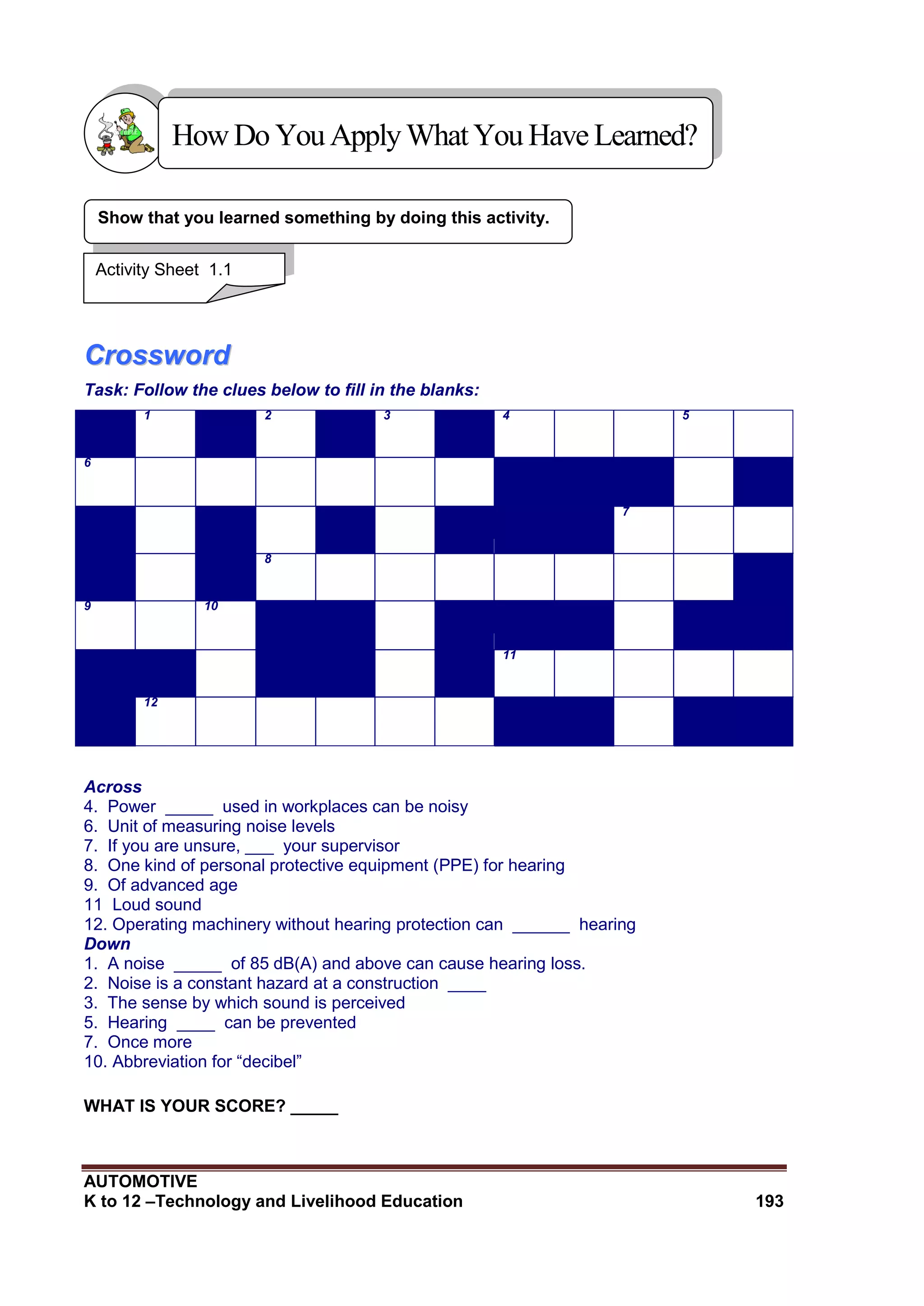 AUTOMOTIVE
K to 12 –Technology and Livelihood Education 193
CCrroosssswwoorrdd
Task: Follow the clues below to fill in the blanks:
1 2 3 4 5
6
7
8
9 10
11
12
Across
4. Power _____ used in workplaces can be noisy
6. Unit of measuring noise levels
7. If you are unsure, ___ your supervisor
8. One kind of personal protective equipment (PPE) for hearing
9. Of advanced age
11 Loud sound
12. Operating machinery without hearing protection can ______ hearing
Down
1. A noise _____ of 85 dB(A) and above can cause hearing loss.
2. Noise is a constant hazard at a construction ____
3. The sense by which sound is perceived
5. Hearing ____ can be prevented
7. Once more
10. Abbreviation for “decibel”
WHAT IS YOUR SCORE? _____
Show that you learned something by doing this activity.
HowDo YouApplyWhatYou HaveLearned?
Activity Sheet 1.1
 