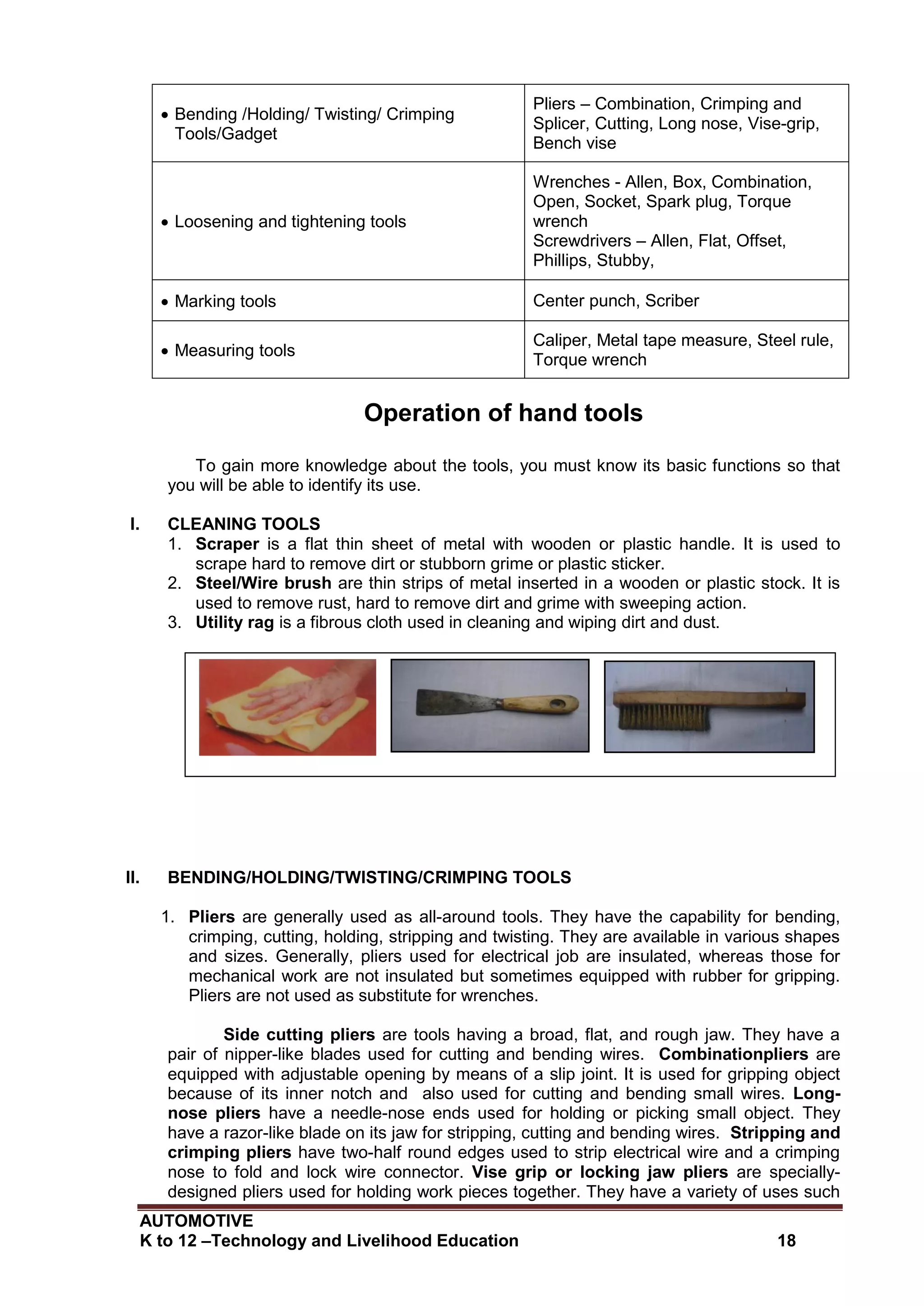 AUTOMOTIVE
K to 12 –Technology and Livelihood Education 18
 Bending /Holding/ Twisting/ Crimping
Tools/Gadget
Pliers – Combination, Crimping and
Splicer, Cutting, Long nose, Vise-grip,
Bench vise
 Loosening and tightening tools
Wrenches - Allen, Box, Combination,
Open, Socket, Spark plug, Torque
wrench
Screwdrivers – Allen, Flat, Offset,
Phillips, Stubby,
 Marking tools Center punch, Scriber
 Measuring tools
Caliper, Metal tape measure, Steel rule,
Torque wrench
Operation of hand tools
To gain more knowledge about the tools, you must know its basic functions so that
you will be able to identify its use.
I. CLEANING TOOLS
1. Scraper is a flat thin sheet of metal with wooden or plastic handle. It is used to
scrape hard to remove dirt or stubborn grime or plastic sticker.
2. Steel/Wire brush are thin strips of metal inserted in a wooden or plastic stock. It is
used to remove rust, hard to remove dirt and grime with sweeping action.
3. Utility rag is a fibrous cloth used in cleaning and wiping dirt and dust.
II. BENDING/HOLDING/TWISTING/CRIMPING TOOLS
1. Pliers are generally used as all-around tools. They have the capability for bending,
crimping, cutting, holding, stripping and twisting. They are available in various shapes
and sizes. Generally, pliers used for electrical job are insulated, whereas those for
mechanical work are not insulated but sometimes equipped with rubber for gripping.
Pliers are not used as substitute for wrenches.
Side cutting pliers are tools having a broad, flat, and rough jaw. They have a
pair of nipper-like blades used for cutting and bending wires. Combinationpliers are
equipped with adjustable opening by means of a slip joint. It is used for gripping object
because of its inner notch and also used for cutting and bending small wires. Long-
nose pliers have a needle-nose ends used for holding or picking small object. They
have a razor-like blade on its jaw for stripping, cutting and bending wires. Stripping and
crimping pliers have two-half round edges used to strip electrical wire and a crimping
nose to fold and lock wire connector. Vise grip or locking jaw pliers are specially-
designed pliers used for holding work pieces together. They have a variety of uses such
Utility rag Scraper Steel/Wire brush
 