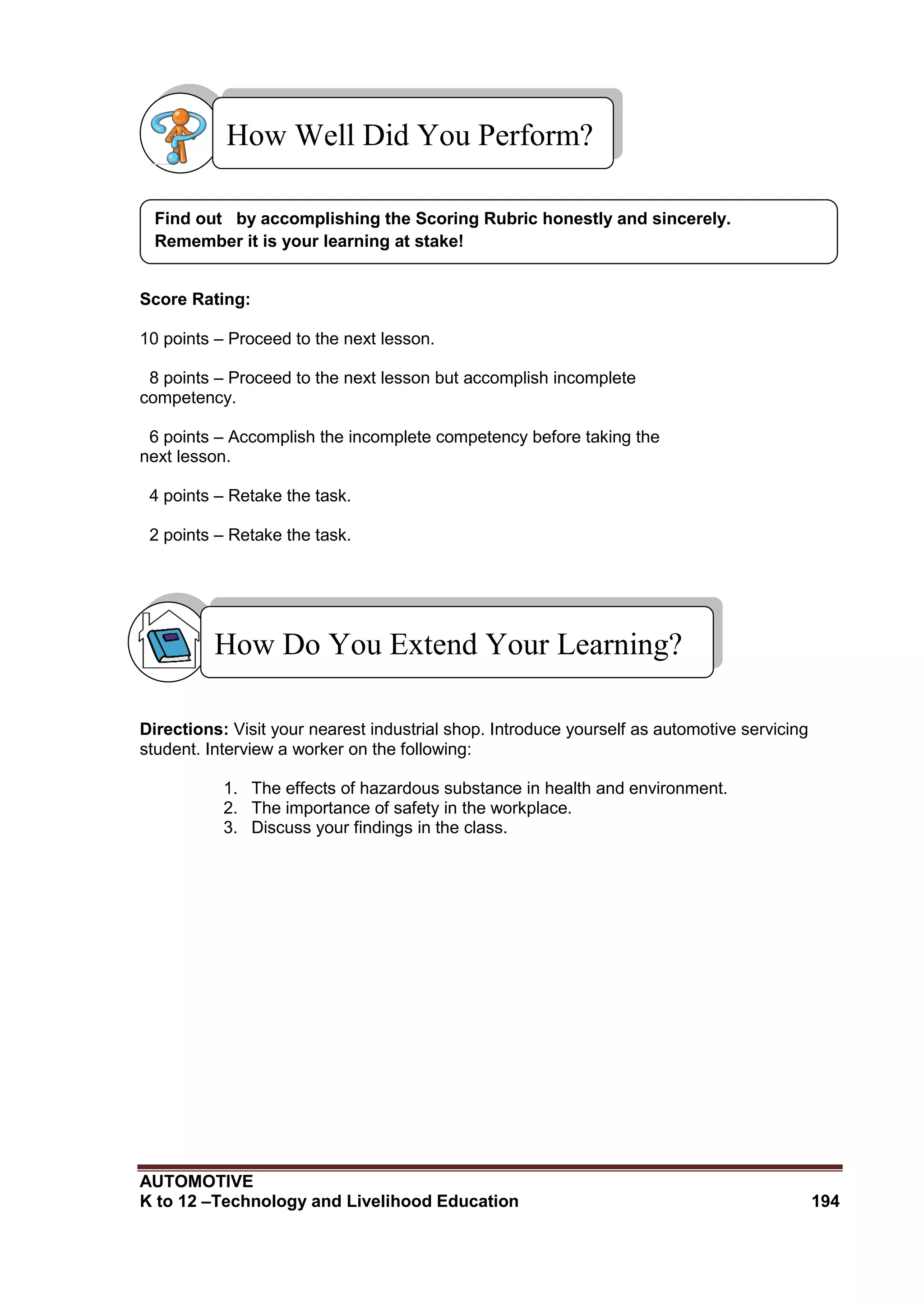 AUTOMOTIVE
K to 12 –Technology and Livelihood Education 194
Score Rating:
10 points – Proceed to the next lesson.
8 points – Proceed to the next lesson but accomplish incomplete
competency.
6 points – Accomplish the incomplete competency before taking the
next lesson.
4 points – Retake the task.
2 points – Retake the task.
Directions: Visit your nearest industrial shop. Introduce yourself as automotive servicing
student. Interview a worker on the following:
1. The effects of hazardous substance in health and environment.
2. The importance of safety in the workplace.
3. Discuss your findings in the class.
Find out by accomplishing the Scoring Rubric honestly and sincerely.
Remember it is your learning at stake!
How Well Did You Perform?
How Do You Extend Your Learning?
 