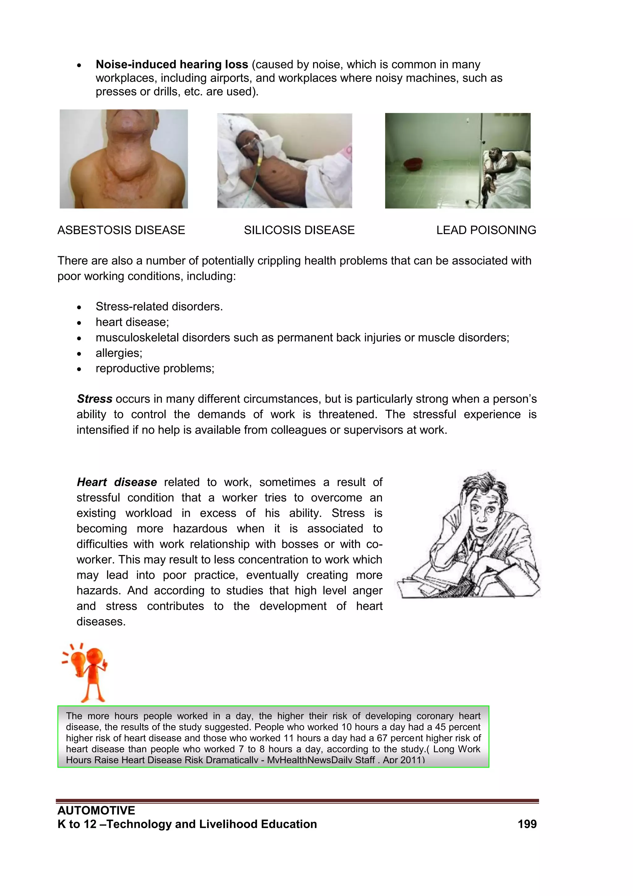 AUTOMOTIVE
K to 12 –Technology and Livelihood Education 199
 Noise-induced hearing loss (caused by noise, which is common in many
workplaces, including airports, and workplaces where noisy machines, such as
presses or drills, etc. are used).
ASBESTOSIS DISEASE SILICOSIS DISEASE LEAD POISONING
There are also a number of potentially crippling health problems that can be associated with
poor working conditions, including:
 Stress-related disorders.
 heart disease;
 musculoskeletal disorders such as permanent back injuries or muscle disorders;
 allergies;
 reproductive problems;
Stress occurs in many different circumstances, but is particularly strong when a person’s
ability to control the demands of work is threatened. The stressful experience is
intensified if no help is available from colleagues or supervisors at work.
Heart disease related to work, sometimes a result of
stressful condition that a worker tries to overcome an
existing workload in excess of his ability. Stress is
becoming more hazardous when it is associated to
difficulties with work relationship with bosses or with co-
worker. This may result to less concentration to work which
may lead into poor practice, eventually creating more
hazards. And according to studies that high level anger
and stress contributes to the development of heart
diseases.
The more hours people worked in a day, the higher their risk of developing coronary heart
disease, the results of the study suggested. People who worked 10 hours a day had a 45 percent
higher risk of heart disease and those who worked 11 hours a day had a 67 percent higher risk of
heart disease than people who worked 7 to 8 hours a day, according to the study.( Long Work
Hours Raise Heart Disease Risk Dramatically - MyHealthNewsDaily Staff , Apr 2011)
 