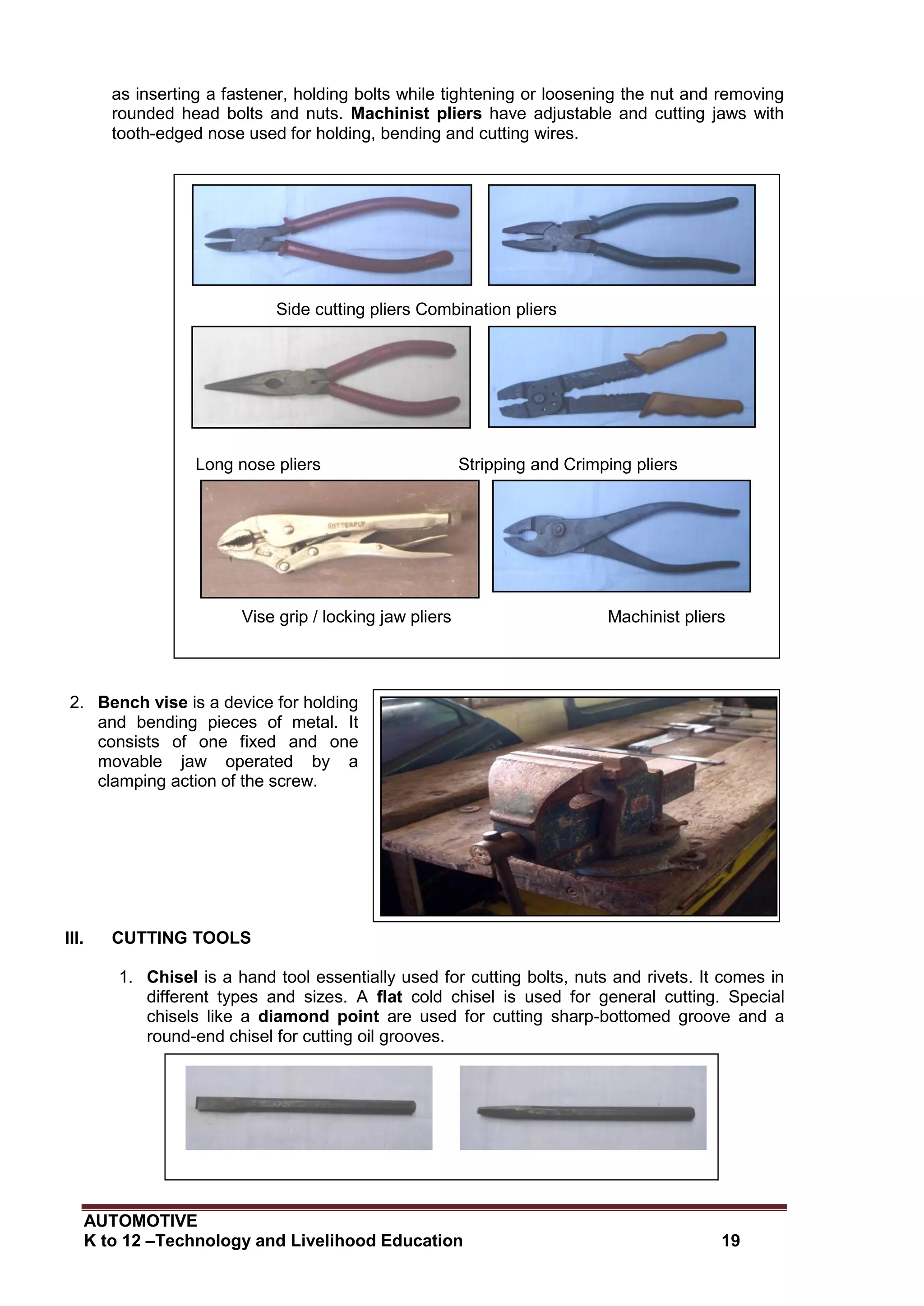 AUTOMOTIVE
K to 12 –Technology and Livelihood Education 19
as inserting a fastener, holding bolts while tightening or loosening the nut and removing
rounded head bolts and nuts. Machinist pliers have adjustable and cutting jaws with
tooth-edged nose used for holding, bending and cutting wires.
2. Bench vise is a device for holding
and bending pieces of metal. It
consists of one fixed and one
movable jaw operated by a
clamping action of the screw.
III. CUTTING TOOLS
1. Chisel is a hand tool essentially used for cutting bolts, nuts and rivets. It comes in
different types and sizes. A flat cold chisel is used for general cutting. Special
chisels like a diamond point are used for cutting sharp-bottomed groove and a
round-end chisel for cutting oil grooves.
Side cutting pliers Combination pliers
Long nose pliers Stripping and Crimping pliers
Vise grip / locking jaw pliers Machinist pliers
Flat edge cold chisel Diamond edge cold chisel
 