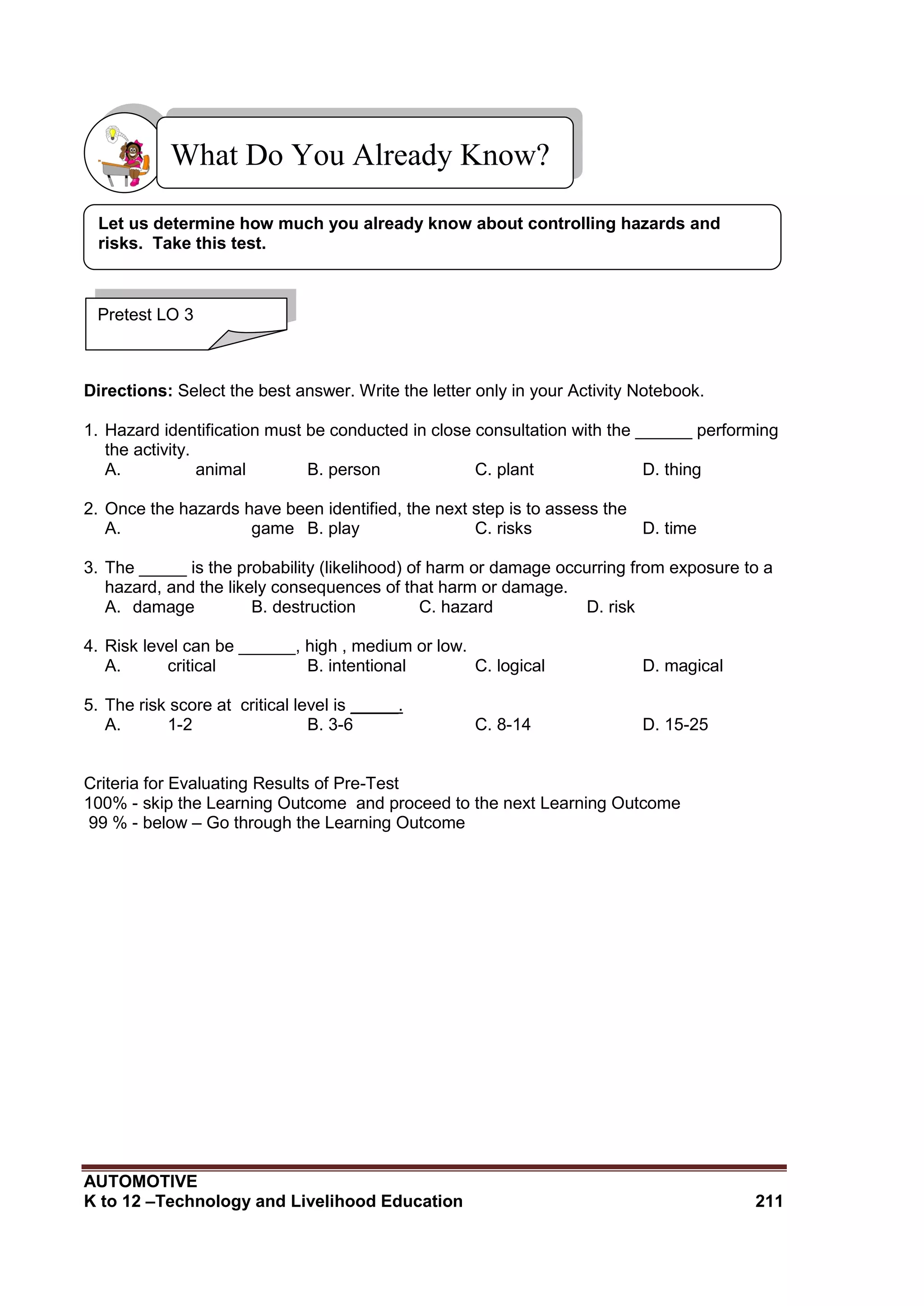 AUTOMOTIVE
K to 12 –Technology and Livelihood Education 211
Directions: Select the best answer. Write the letter only in your Activity Notebook.
1. Hazard identification must be conducted in close consultation with the ______ performing
the activity.
A. animal B. person C. plant D. thing
2. Once the hazards have been identified, the next step is to assess the
A. game B. play C. risks D. time
3. The _____ is the probability (likelihood) of harm or damage occurring from exposure to a
hazard, and the likely consequences of that harm or damage.
A. damage B. destruction C. hazard D. risk
4. Risk level can be ______, high , medium or low.
A. critical B. intentional C. logical D. magical
5. The risk score at critical level is _____.
A. 1-2 B. 3-6 C. 8-14 D. 15-25
Criteria for Evaluating Results of Pre-Test
100% - skip the Learning Outcome and proceed to the next Learning Outcome
99 % - below – Go through the Learning Outcome
What Do You Already Know?
Pretest LO 3
Let us determine how much you already know about controlling hazards and
risks. Take this test.
 