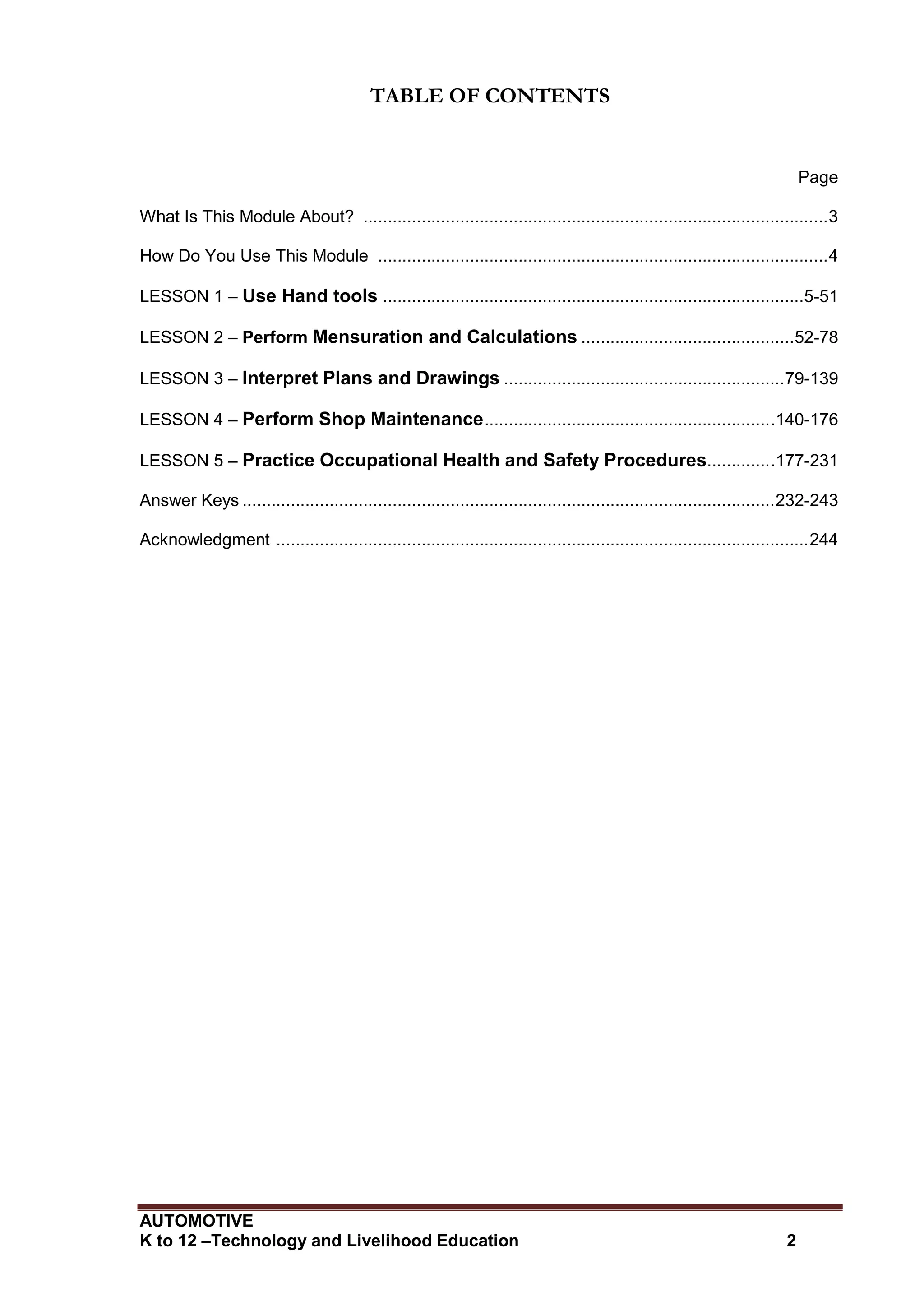 AUTOMOTIVE
K to 12 –Technology and Livelihood Education 2
TABLE OF CONTENTS
Page
What Is This Module About? ................................................................................................3
How Do You Use This Module .............................................................................................4
LESSON 1 – Use Hand tools .......................................................................................5-51
LESSON 2 – Perform Mensuration and Calculations ............................................52-78
LESSON 3 – Interpret Plans and Drawings ..........................................................79-139
LESSON 4 – Perform Shop Maintenance............................................................140-176
LESSON 5 – Practice Occupational Health and Safety Procedures..............177-231
Answer Keys ..............................................................................................................232-243
Acknowledgment ..............................................................................................................244
 