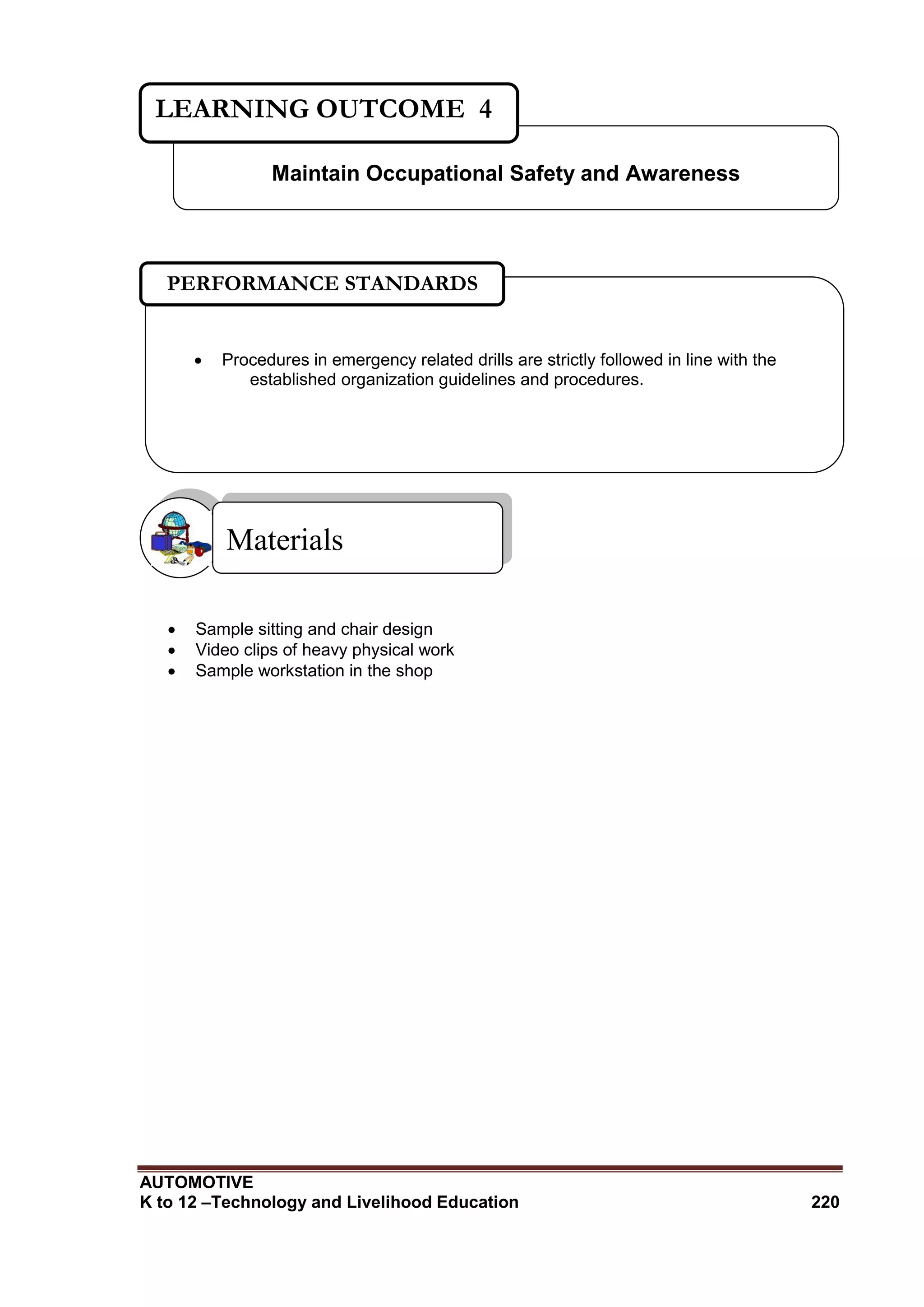 AUTOMOTIVE
K to 12 –Technology and Livelihood Education 220
 Sample sitting and chair design
 Video clips of heavy physical work
 Sample workstation in the shop
Materials
Maintain Occupational Safety and Awareness
LEARNING OUTCOME 4
 Procedures in emergency related drills are strictly followed in line with the
established organization guidelines and procedures.
PERFORMANCE STANDARDS
 