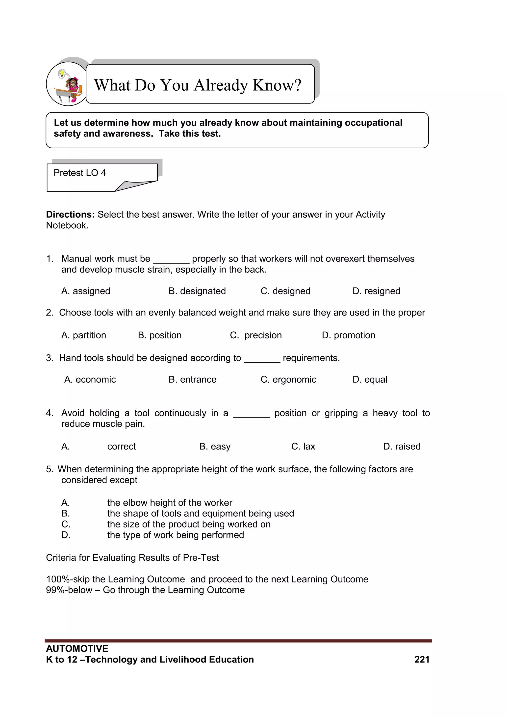AUTOMOTIVE
K to 12 –Technology and Livelihood Education 221
Directions: Select the best answer. Write the letter of your answer in your Activity
Notebook.
1. Manual work must be _______ properly so that workers will not overexert themselves
and develop muscle strain, especially in the back.
A. assigned B. designated C. designed D. resigned
2. Choose tools with an evenly balanced weight and make sure they are used in the proper
A. partition B. position C. precision D. promotion
3. Hand tools should be designed according to _______ requirements.
A. economic B. entrance C. ergonomic D. equal
4. Avoid holding a tool continuously in a _______ position or gripping a heavy tool to
reduce muscle pain.
A. correct B. easy C. lax D. raised
5. When determining the appropriate height of the work surface, the following factors are
considered except
A. the elbow height of the worker
B. the shape of tools and equipment being used
C. the size of the product being worked on
D. the type of work being performed
Criteria for Evaluating Results of Pre-Test
100%-skip the Learning Outcome and proceed to the next Learning Outcome
99%-below – Go through the Learning Outcome
What Do You Already Know?
Pretest LO 4
Let us determine how much you already know about maintaining occupational
safety and awareness. Take this test.
 