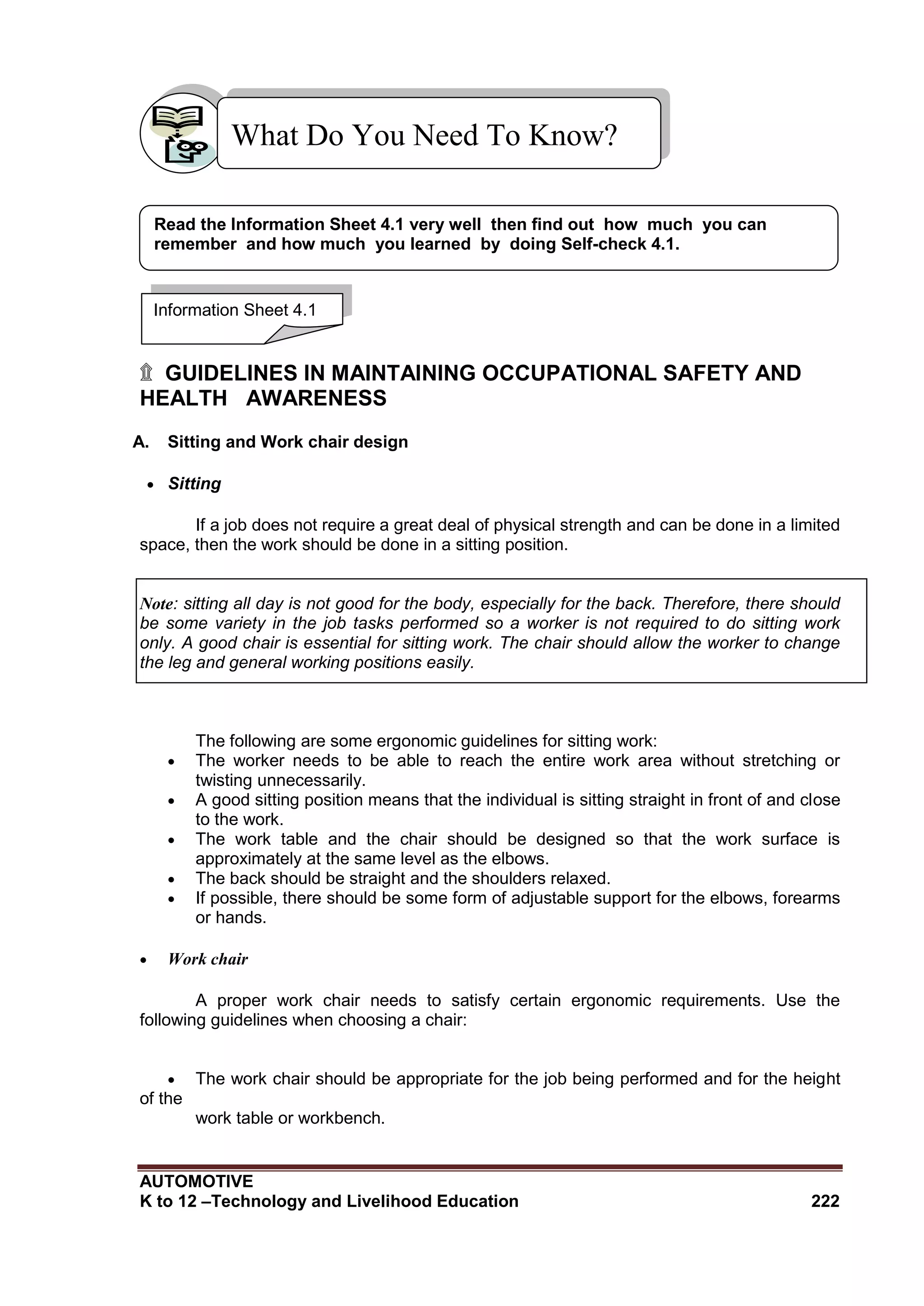 AUTOMOTIVE
K to 12 –Technology and Livelihood Education 222
۩ GUIDELINES IN MAINTAINING OCCUPATIONAL SAFETY AND
HEALTH AWARENESS
A. Sitting and Work chair design
 Sitting
If a job does not require a great deal of physical strength and can be done in a limited
space, then the work should be done in a sitting position.
Note: sitting all day is not good for the body, especially for the back. Therefore, there should
be some variety in the job tasks performed so a worker is not required to do sitting work
only. A good chair is essential for sitting work. The chair should allow the worker to change
the leg and general working positions easily.
The following are some ergonomic guidelines for sitting work:
 The worker needs to be able to reach the entire work area without stretching or
twisting unnecessarily.
 A good sitting position means that the individual is sitting straight in front of and close
to the work.
 The work table and the chair should be designed so that the work surface is
approximately at the same level as the elbows.
 The back should be straight and the shoulders relaxed.
 If possible, there should be some form of adjustable support for the elbows, forearms
or hands.
 Work chair
A proper work chair needs to satisfy certain ergonomic requirements. Use the
following guidelines when choosing a chair:
 The work chair should be appropriate for the job being performed and for the height
of the
work table or workbench.
What Do You Need To Know?
Information Sheet 4.1
Read the Information Sheet 4.1 very well then find out how much you can
remember and how much you learned by doing Self-check 4.1.
 
