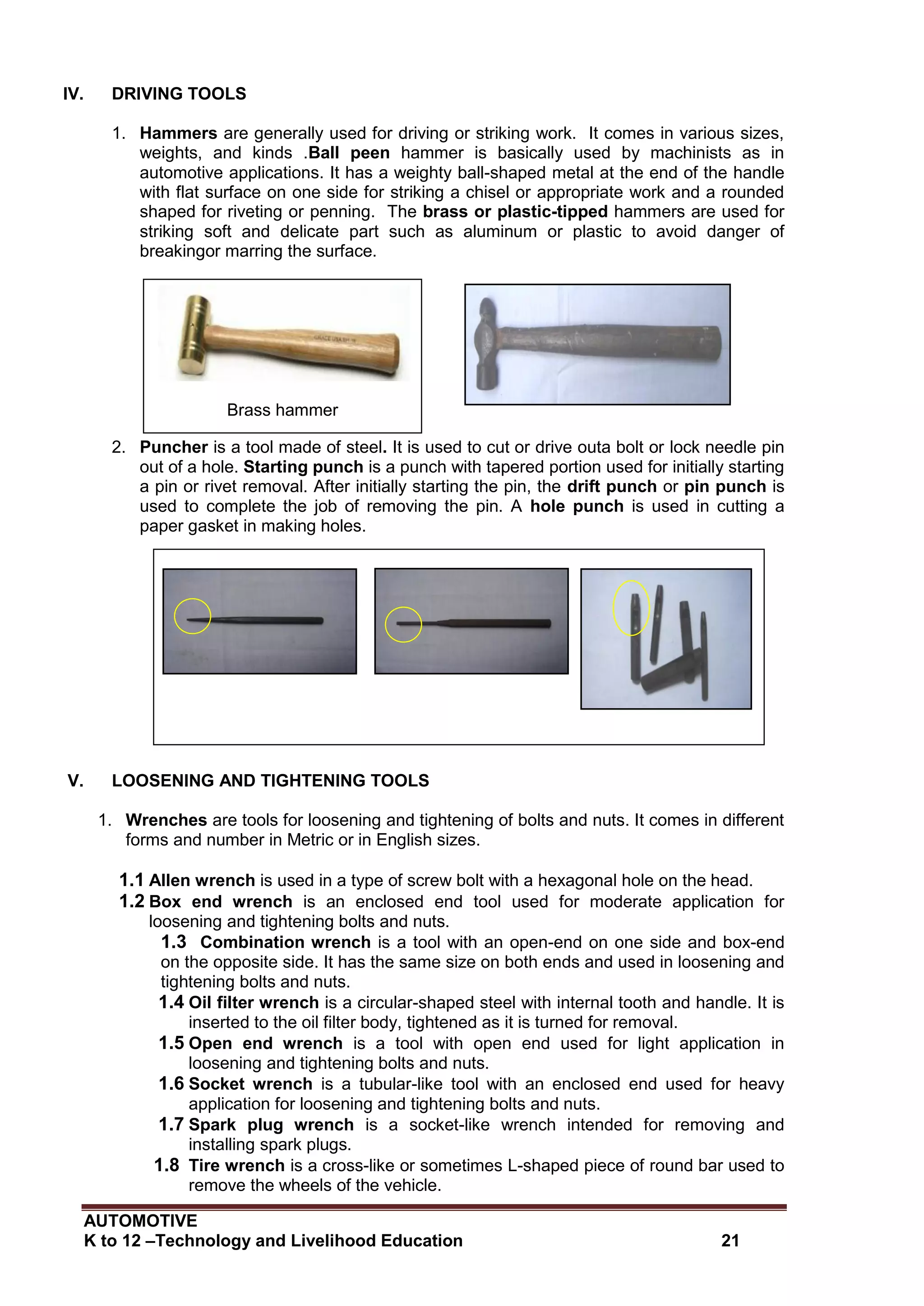 AUTOMOTIVE
K to 12 –Technology and Livelihood Education 21
Brass hammer
IV. DRIVING TOOLS
1. Hammers are generally used for driving or striking work. It comes in various sizes,
weights, and kinds .Ball peen hammer is basically used by machinists as in
automotive applications. It has a weighty ball-shaped metal at the end of the handle
with flat surface on one side for striking a chisel or appropriate work and a rounded
shaped for riveting or penning. The brass or plastic-tipped hammers are used for
striking soft and delicate part such as aluminum or plastic to avoid danger of
breakingor marring the surface.
2. Puncher is a tool made of steel. It is used to cut or drive outa bolt or lock needle pin
out of a hole. Starting punch is a punch with tapered portion used for initially starting
a pin or rivet removal. After initially starting the pin, the drift punch or pin punch is
used to complete the job of removing the pin. A hole punch is used in cutting a
paper gasket in making holes.
V. LOOSENING AND TIGHTENING TOOLS
1. Wrenches are tools for loosening and tightening of bolts and nuts. It comes in different
forms and number in Metric or in English sizes.
1.1 Allen wrench is used in a type of screw bolt with a hexagonal hole on the head.
1.2 Box end wrench is an enclosed end tool used for moderate application for
loosening and tightening bolts and nuts.
1.3 Combination wrench is a tool with an open-end on one side and box-end
on the opposite side. It has the same size on both ends and used in loosening and
tightening bolts and nuts.
1.4 Oil filter wrench is a circular-shaped steel with internal tooth and handle. It is
inserted to the oil filter body, tightened as it is turned for removal.
1.5 Open end wrench is a tool with open end used for light application in
loosening and tightening bolts and nuts.
1.6 Socket wrench is a tubular-like tool with an enclosed end used for heavy
application for loosening and tightening bolts and nuts.
1.7 Spark plug wrench is a socket-like wrench intended for removing and
installing spark plugs.
1.8 Tire wrench is a cross-like or sometimes L-shaped piece of round bar used to
remove the wheels of the vehicle.
Starting punchDrift punch
Hole punch
 