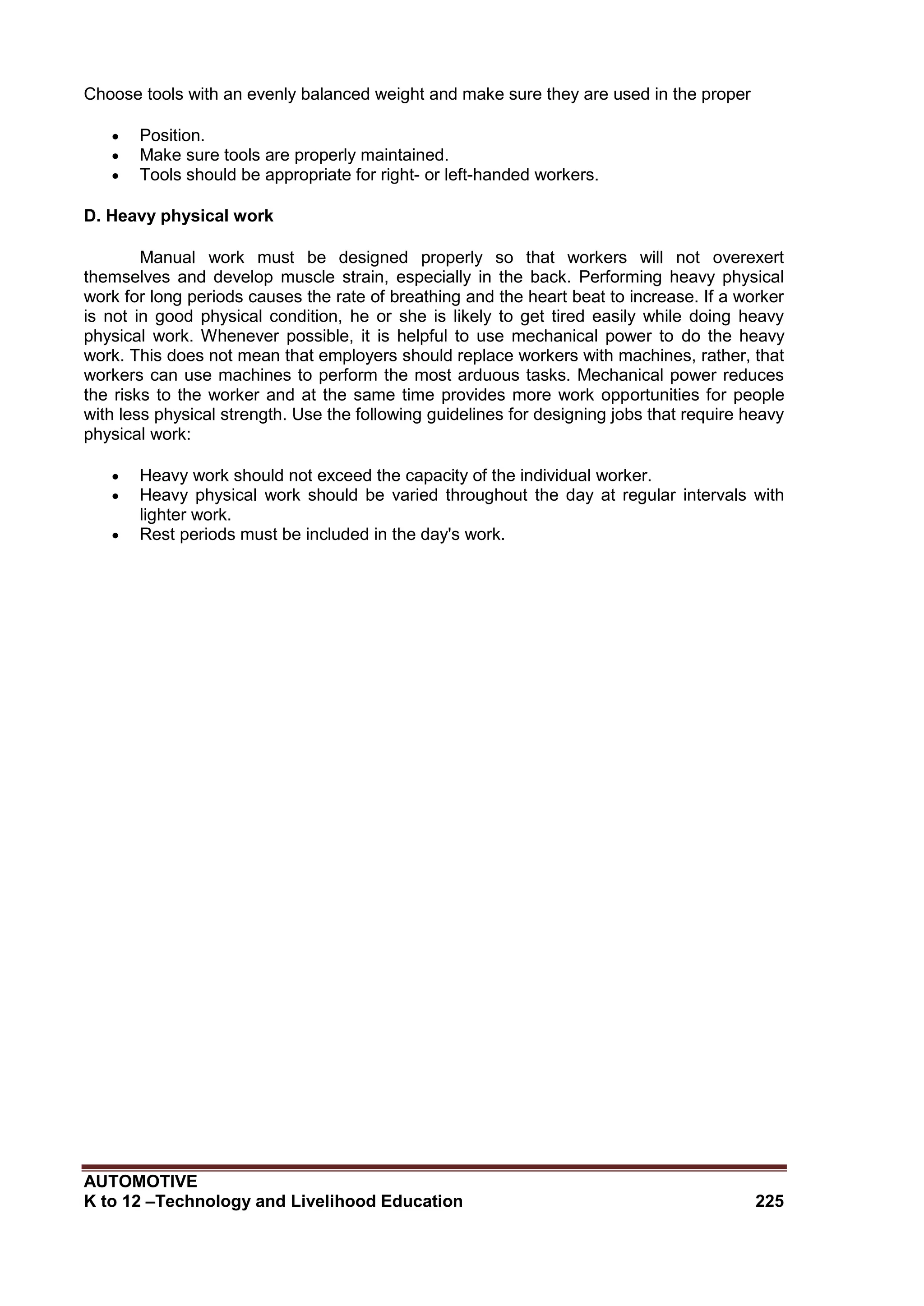 AUTOMOTIVE
K to 12 –Technology and Livelihood Education 225
Choose tools with an evenly balanced weight and make sure they are used in the proper
 Position.
 Make sure tools are properly maintained.
 Tools should be appropriate for right- or left-handed workers.
D. Heavy physical work
Manual work must be designed properly so that workers will not overexert
themselves and develop muscle strain, especially in the back. Performing heavy physical
work for long periods causes the rate of breathing and the heart beat to increase. If a worker
is not in good physical condition, he or she is likely to get tired easily while doing heavy
physical work. Whenever possible, it is helpful to use mechanical power to do the heavy
work. This does not mean that employers should replace workers with machines, rather, that
workers can use machines to perform the most arduous tasks. Mechanical power reduces
the risks to the worker and at the same time provides more work opportunities for people
with less physical strength. Use the following guidelines for designing jobs that require heavy
physical work:
 Heavy work should not exceed the capacity of the individual worker.
 Heavy physical work should be varied throughout the day at regular intervals with
lighter work.
 Rest periods must be included in the day's work.
 