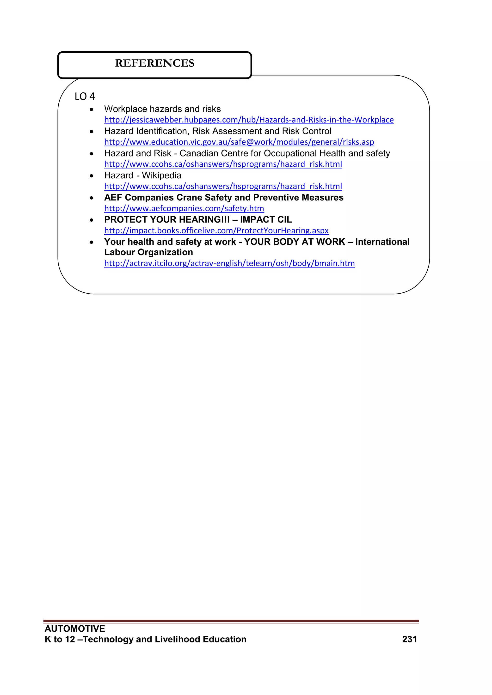 AUTOMOTIVE
K to 12 –Technology and Livelihood Education 231
LO 4
 Workplace hazards and risks
http://jessicawebber.hubpages.com/hub/Hazards-and-Risks-in-the-Workplace
 Hazard Identification, Risk Assessment and Risk Control
http://www.education.vic.gov.au/safe@work/modules/general/risks.asp
 Hazard and Risk - Canadian Centre for Occupational Health and safety
http://www.ccohs.ca/oshanswers/hsprograms/hazard_risk.html
 Hazard - Wikipedia
http://www.ccohs.ca/oshanswers/hsprograms/hazard_risk.html
 AEF Companies Crane Safety and Preventive Measures
http://www.aefcompanies.com/safety.htm
 PROTECT YOUR HEARING!!! – IMPACT CIL
http://impact.books.officelive.com/ProtectYourHearing.aspx
 Your health and safety at work - YOUR BODY AT WORK – International
Labour Organization
http://actrav.itcilo.org/actrav-english/telearn/osh/body/bmain.htm
REFERENCES
 