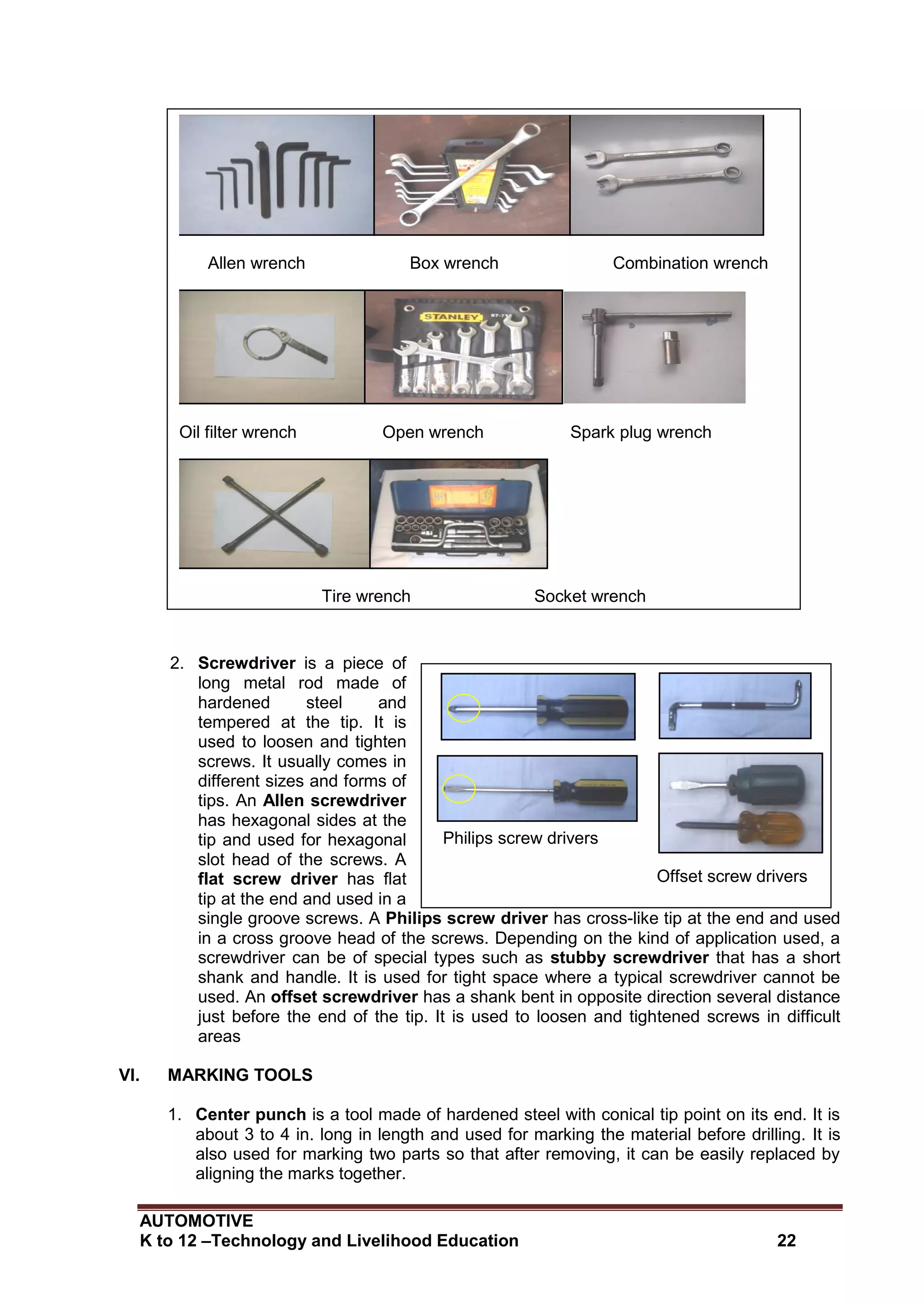 AUTOMOTIVE
K to 12 –Technology and Livelihood Education 22
Philips screw drivers
Offset screw drivers
Flat screw drivers
Stubby screw drivers
2. Screwdriver is a piece of
long metal rod made of
hardened steel and
tempered at the tip. It is
used to loosen and tighten
screws. It usually comes in
different sizes and forms of
tips. An Allen screwdriver
has hexagonal sides at the
tip and used for hexagonal
slot head of the screws. A
flat screw driver has flat
tip at the end and used in a
single groove screws. A Philips screw driver has cross-like tip at the end and used
in a cross groove head of the screws. Depending on the kind of application used, a
screwdriver can be of special types such as stubby screwdriver that has a short
shank and handle. It is used for tight space where a typical screwdriver cannot be
used. An offset screwdriver has a shank bent in opposite direction several distance
just before the end of the tip. It is used to loosen and tightened screws in difficult
areas
VI. MARKING TOOLS
1. Center punch is a tool made of hardened steel with conical tip point on its end. It is
about 3 to 4 in. long in length and used for marking the material before drilling. It is
also used for marking two parts so that after removing, it can be easily replaced by
aligning the marks together.
Allen wrench Box wrench Combination wrench
Oil filter wrench Open wrench Spark plug wrench
Tire wrench Socket wrench
 
