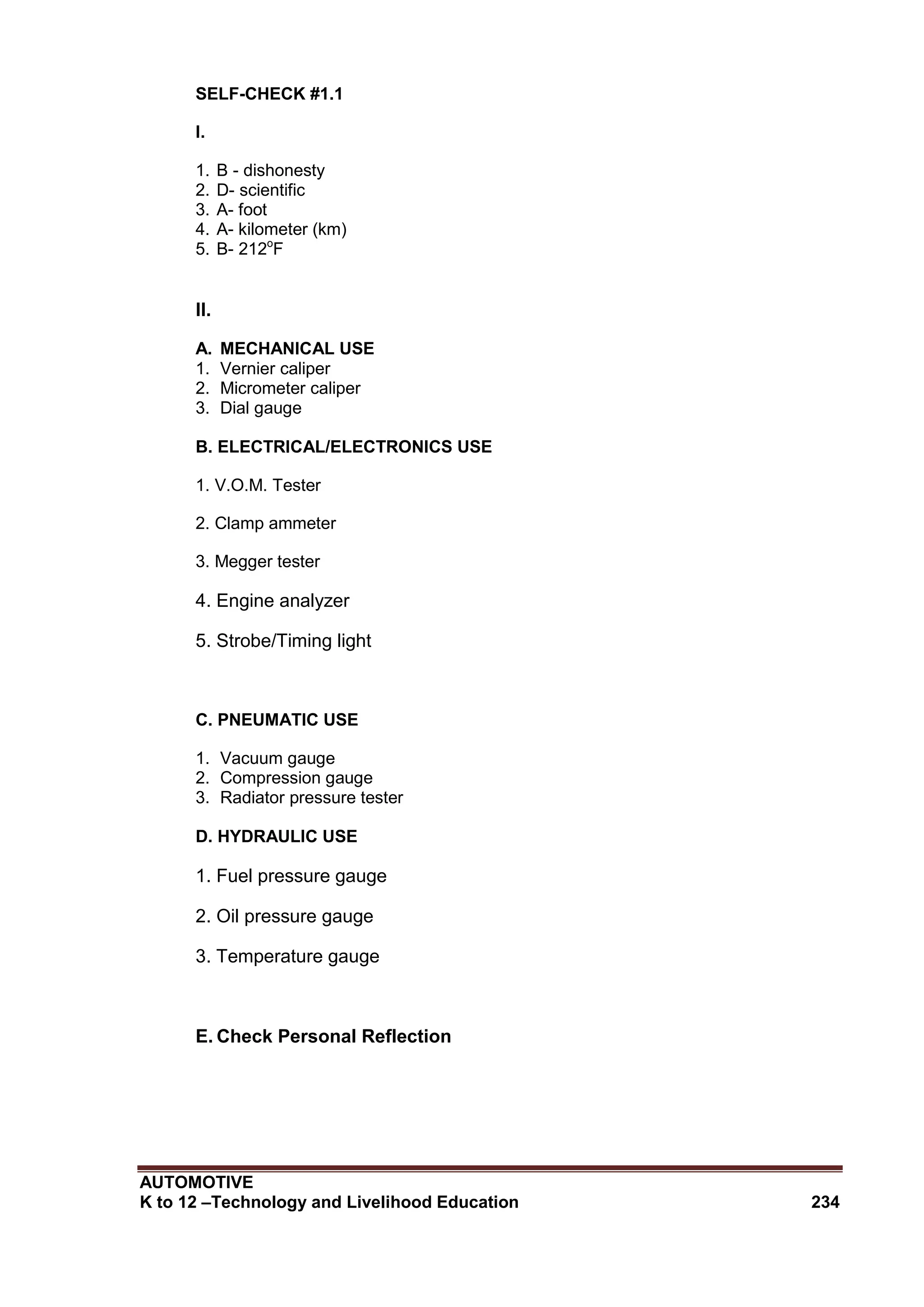 AUTOMOTIVE
K to 12 –Technology and Livelihood Education 234
SELF-CHECK #1.1
I.
1. B - dishonesty
2. D- scientific
3. A- foot
4. A- kilometer (km)
5. B- 212o
F
II.
A. MECHANICAL USE
1. Vernier caliper
2. Micrometer caliper
3. Dial gauge
B. ELECTRICAL/ELECTRONICS USE
1. V.O.M. Tester
2. Clamp ammeter
3. Megger tester
4. Engine analyzer
5. Strobe/Timing light
C. PNEUMATIC USE
1. Vacuum gauge
2. Compression gauge
3. Radiator pressure tester
D. HYDRAULIC USE
1. Fuel pressure gauge
2. Oil pressure gauge
3. Temperature gauge
E. Check Personal Reflection
 