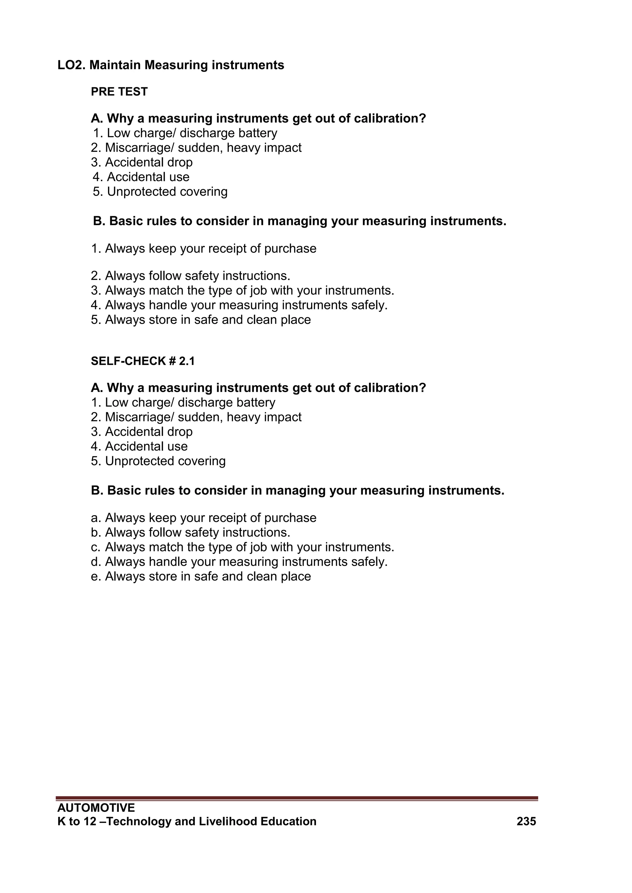 AUTOMOTIVE
K to 12 –Technology and Livelihood Education 235
LO2. Maintain Measuring instruments
PRE TEST
A. Why a measuring instruments get out of calibration?
1. Low charge/ discharge battery
2. Miscarriage/ sudden, heavy impact
3. Accidental drop
4. Accidental use
5. Unprotected covering
B. Basic rules to consider in managing your measuring instruments.
1. Always keep your receipt of purchase
2. Always follow safety instructions.
3. Always match the type of job with your instruments.
4. Always handle your measuring instruments safely.
5. Always store in safe and clean place
SELF-CHECK # 2.1
A. Why a measuring instruments get out of calibration?
1. Low charge/ discharge battery
2. Miscarriage/ sudden, heavy impact
3. Accidental drop
4. Accidental use
5. Unprotected covering
B. Basic rules to consider in managing your measuring instruments.
a. Always keep your receipt of purchase
b. Always follow safety instructions.
c. Always match the type of job with your instruments.
d. Always handle your measuring instruments safely.
e. Always store in safe and clean place
 
