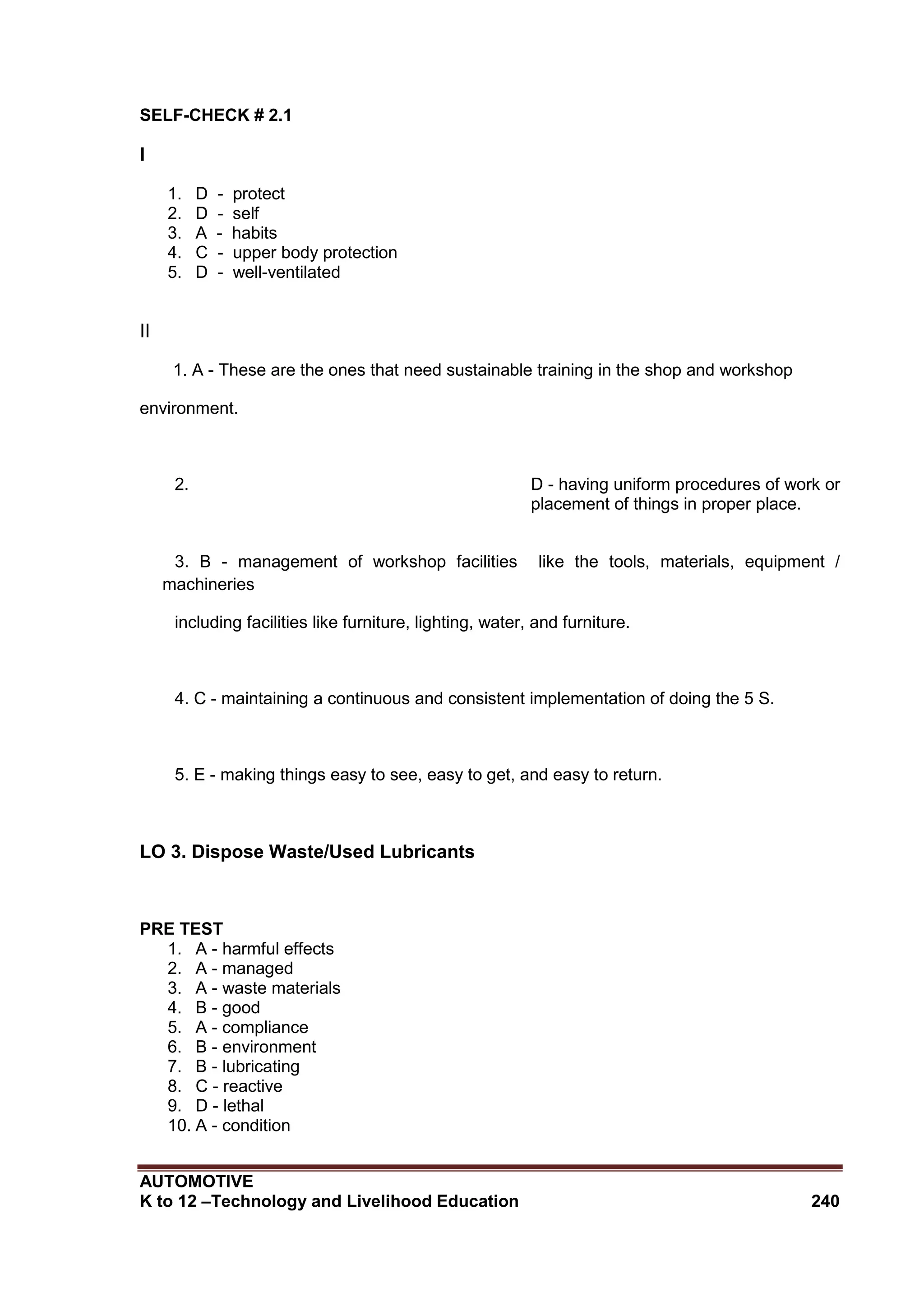 AUTOMOTIVE
K to 12 –Technology and Livelihood Education 240
SELF-CHECK # 2.1
I
1. D - protect
2. D - self
3. A - habits
4. C - upper body protection
5. D - well-ventilated
II
1. A - These are the ones that need sustainable training in the shop and workshop
environment.
2. D - having uniform procedures of work or
placement of things in proper place.
3. B - management of workshop facilities like the tools, materials, equipment /
machineries
including facilities like furniture, lighting, water, and furniture.
4. C - maintaining a continuous and consistent implementation of doing the 5 S.
5. E - making things easy to see, easy to get, and easy to return.
LO 3. Dispose Waste/Used Lubricants
PRE TEST
1. A - harmful effects
2. A - managed
3. A - waste materials
4. B - good
5. A - compliance
6. B - environment
7. B - lubricating
8. C - reactive
9. D - lethal
10. A - condition
 
