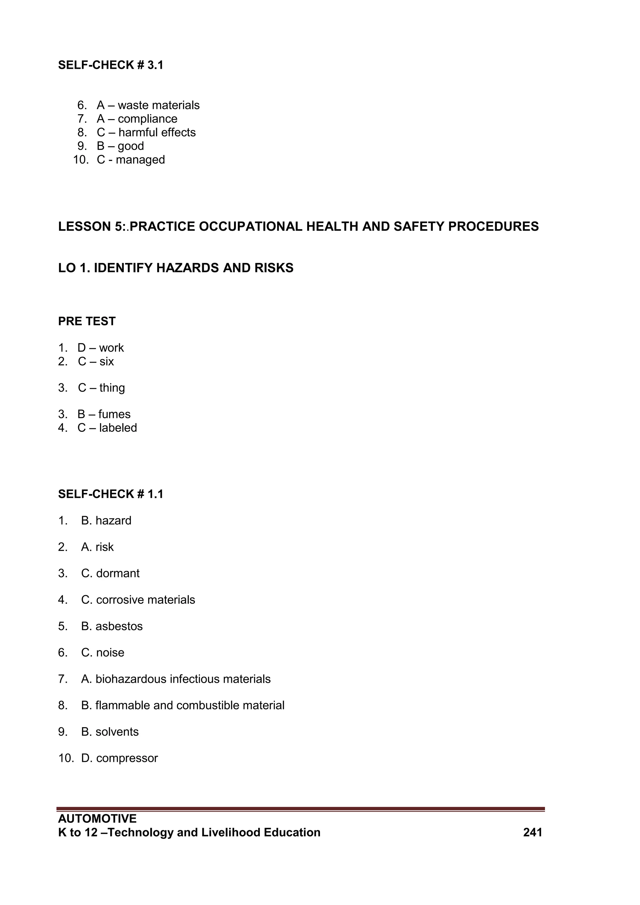 AUTOMOTIVE
K to 12 –Technology and Livelihood Education 241
SELF-CHECK # 3.1
6. A – waste materials
7. A – compliance
8. C – harmful effects
9. B – good
10. C - managed
LESSON 5:.PRACTICE OCCUPATIONAL HEALTH AND SAFETY PROCEDURES
LO 1. IDENTIFY HAZARDS AND RISKS
PRE TEST
1. D – work
2. C – six
3. C – thing
3. B – fumes
4. C – labeled
SELF-CHECK # 1.1
1. B. hazard
2. A. risk
3. C. dormant
4. C. corrosive materials
5. B. asbestos
6. C. noise
7. A. biohazardous infectious materials
8. B. flammable and combustible material
9. B. solvents
10. D. compressor
 