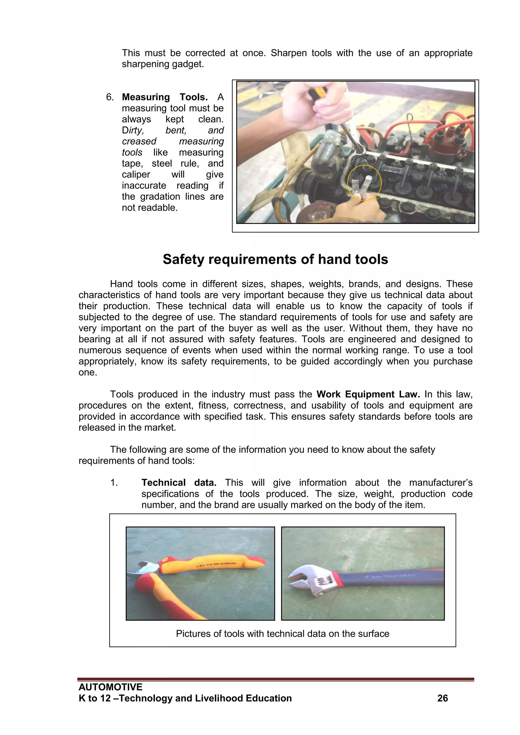 AUTOMOTIVE
K to 12 –Technology and Livelihood Education 26
Creased measuring tool
This must be corrected at once. Sharpen tools with the use of an appropriate
sharpening gadget.
6. Measuring Tools. A
measuring tool must be
always kept clean.
Dirty, bent, and
creased measuring
tools like measuring
tape, steel rule, and
caliper will give
inaccurate reading if
the gradation lines are
not readable.
Safety requirements of hand tools
Hand tools come in different sizes, shapes, weights, brands, and designs. These
characteristics of hand tools are very important because they give us technical data about
their production. These technical data will enable us to know the capacity of tools if
subjected to the degree of use. The standard requirements of tools for use and safety are
very important on the part of the buyer as well as the user. Without them, they have no
bearing at all if not assured with safety features. Tools are engineered and designed to
numerous sequence of events when used within the normal working range. To use a tool
appropriately, know its safety requirements, to be guided accordingly when you purchase
one.
Tools produced in the industry must pass the Work Equipment Law. In this law,
procedures on the extent, fitness, correctness, and usability of tools and equipment are
provided in accordance with specified task. This ensures safety standards before tools are
released in the market.
The following are some of the information you need to know about the safety
requirements of hand tools:
1. Technical data. This will give information about the manufacturer’s
specifications of the tools produced. The size, weight, production code
number, and the brand are usually marked on the body of the item.
Pictures of tools with technical data on the surface
 