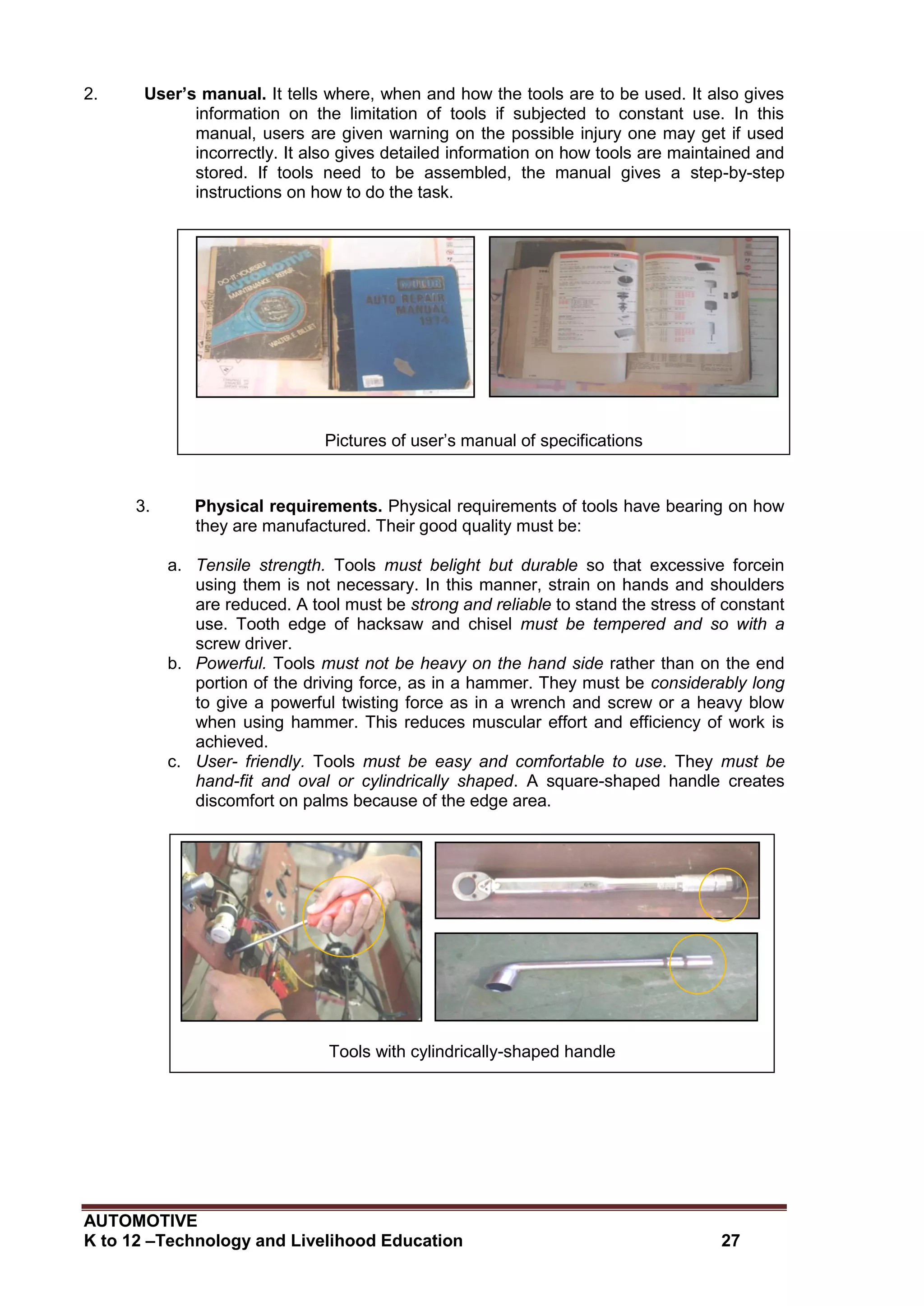 AUTOMOTIVE
K to 12 –Technology and Livelihood Education 27
2. User’s manual. It tells where, when and how the tools are to be used. It also gives
information on the limitation of tools if subjected to constant use. In this
manual, users are given warning on the possible injury one may get if used
incorrectly. It also gives detailed information on how tools are maintained and
stored. If tools need to be assembled, the manual gives a step-by-step
instructions on how to do the task.
3. Physical requirements. Physical requirements of tools have bearing on how
they are manufactured. Their good quality must be:
a. Tensile strength. Tools must belight but durable so that excessive forcein
using them is not necessary. In this manner, strain on hands and shoulders
are reduced. A tool must be strong and reliable to stand the stress of constant
use. Tooth edge of hacksaw and chisel must be tempered and so with a
screw driver.
b. Powerful. Tools must not be heavy on the hand side rather than on the end
portion of the driving force, as in a hammer. They must be considerably long
to give a powerful twisting force as in a wrench and screw or a heavy blow
when using hammer. This reduces muscular effort and efficiency of work is
achieved.
c. User- friendly. Tools must be easy and comfortable to use. They must be
hand-fit and oval or cylindrically shaped. A square-shaped handle creates
discomfort on palms because of the edge area.
Tools with cylindrically-shaped handle
Pictures of user’s manual of specifications
 