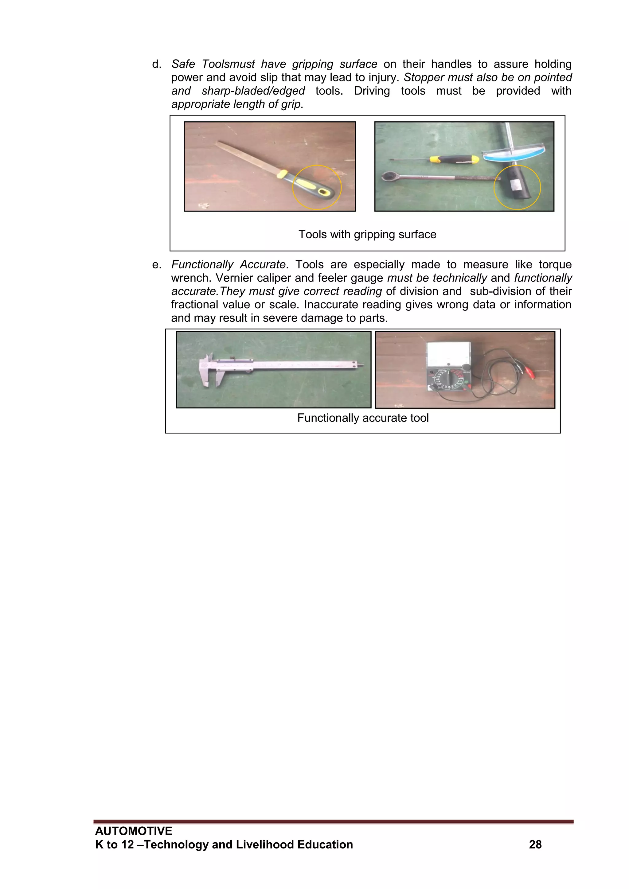 AUTOMOTIVE
K to 12 –Technology and Livelihood Education 28
d. Safe Toolsmust have gripping surface on their handles to assure holding
power and avoid slip that may lead to injury. Stopper must also be on pointed
and sharp-bladed/edged tools. Driving tools must be provided with
appropriate length of grip.
e. Functionally Accurate. Tools are especially made to measure like torque
wrench. Vernier caliper and feeler gauge must be technically and functionally
accurate.They must give correct reading of division and sub-division of their
fractional value or scale. Inaccurate reading gives wrong data or information
and may result in severe damage to parts.
Tools with gripping surface
Functionally accurate tool
 