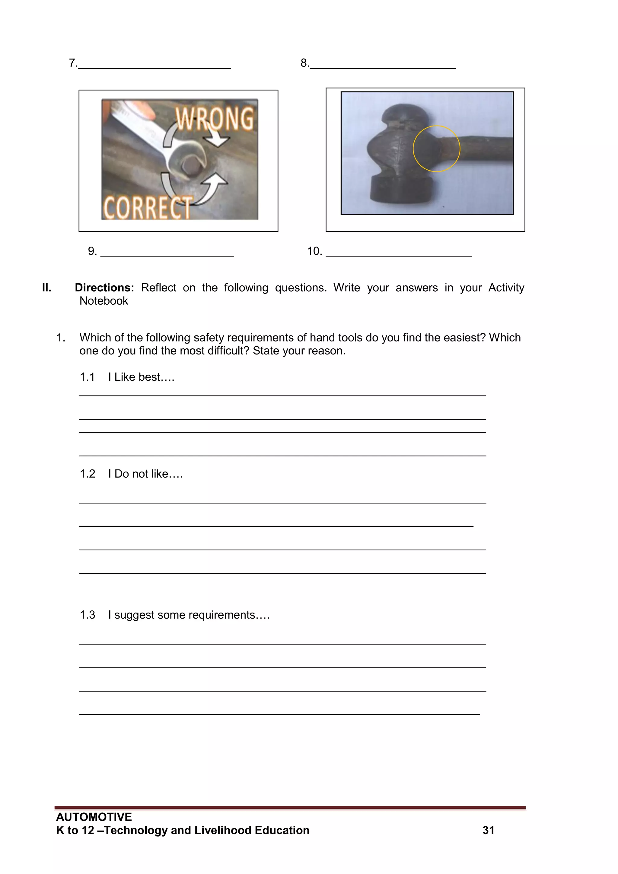 AUTOMOTIVE
K to 12 –Technology and Livelihood Education 31
7.________________________ 8._______________________
9. _____________________ 10. _______________________
II. Directions: Reflect on the following questions. Write your answers in your Activity
Notebook
1. Which of the following safety requirements of hand tools do you find the easiest? Which
one do you find the most difficult? State your reason.
1.1 I Like best….
________________________________________________________________
________________________________________________________________
________________________________________________________________
________________________________________________________________
1.2 I Do not like….
________________________________________________________________
______________________________________________________________
________________________________________________________________
________________________________________________________________
1.3 I suggest some requirements….
________________________________________________________________
________________________________________________________________
________________________________________________________________
_______________________________________________________________
 