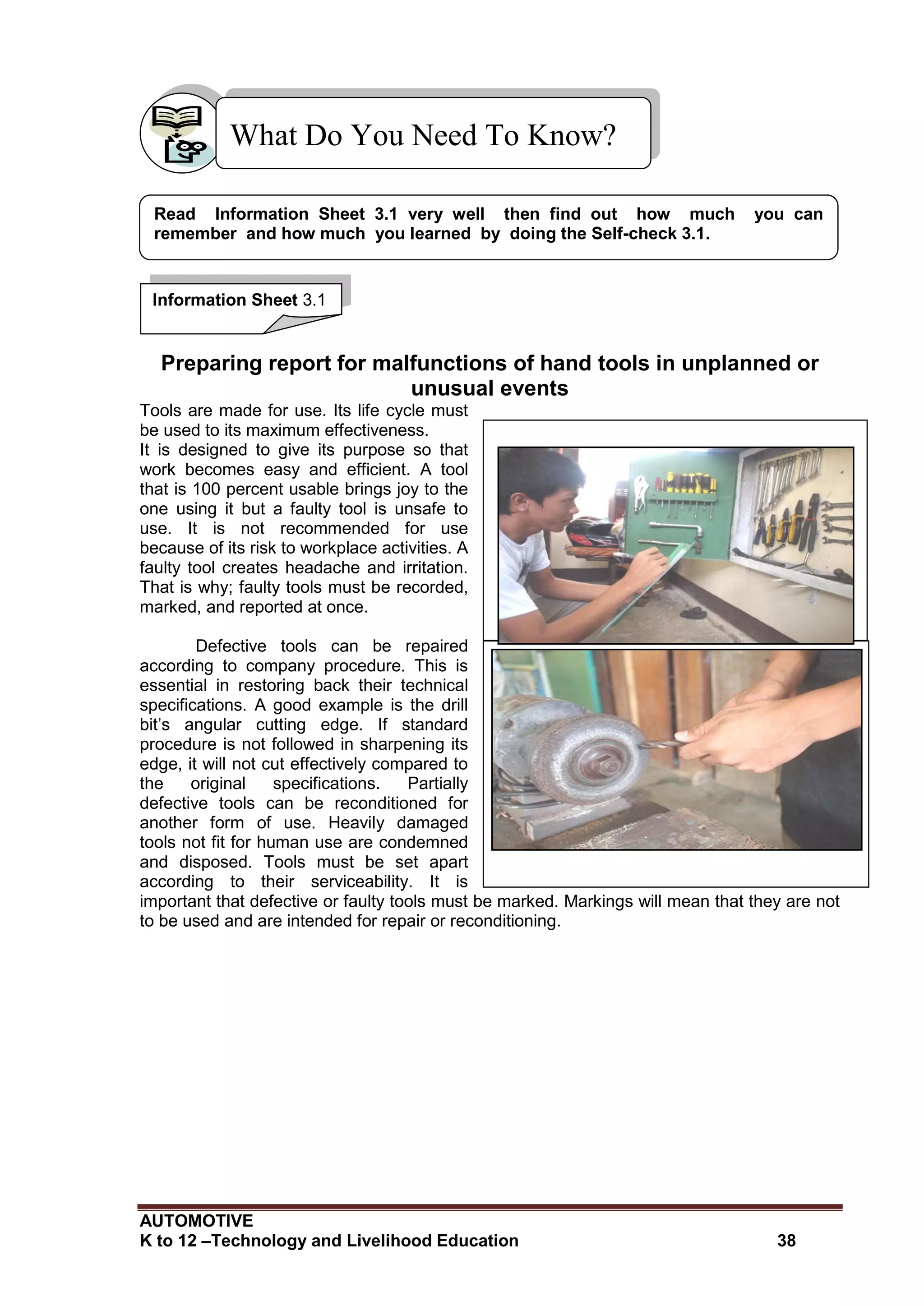 AUTOMOTIVE
K to 12 –Technology and Livelihood Education 38
Checking and recording the list of tools
Drill biton the process of sharpening its cutting
edge
Preparing report for malfunctions of hand tools in unplanned or
unusual events
Tools are made for use. Its life cycle must
be used to its maximum effectiveness.
It is designed to give its purpose so that
work becomes easy and efficient. A tool
that is 100 percent usable brings joy to the
one using it but a faulty tool is unsafe to
use. It is not recommended for use
because of its risk to workplace activities. A
faulty tool creates headache and irritation.
That is why; faulty tools must be recorded,
marked, and reported at once.
Defective tools can be repaired
according to company procedure. This is
essential in restoring back their technical
specifications. A good example is the drill
bit’s angular cutting edge. If standard
procedure is not followed in sharpening its
edge, it will not cut effectively compared to
the original specifications. Partially
defective tools can be reconditioned for
another form of use. Heavily damaged
tools not fit for human use are condemned
and disposed. Tools must be set apart
according to their serviceability. It is
important that defective or faulty tools must be marked. Markings will mean that they are not
to be used and are intended for repair or reconditioning.
What Do You Need To Know?
Read Information Sheet 3.1 very well then find out how much you can
remember and how much you learned by doing the Self-check 3.1.
Information Sheet 3.1
 
