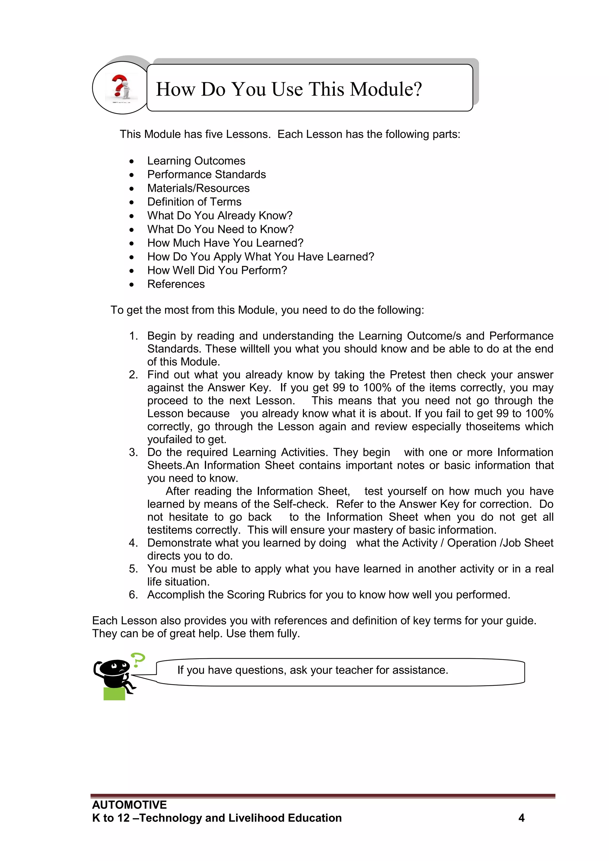 AUTOMOTIVE
K to 12 –Technology and Livelihood Education 4
This Module has five Lessons. Each Lesson has the following parts:
 Learning Outcomes
 Performance Standards
 Materials/Resources
 Definition of Terms
 What Do You Already Know?
 What Do You Need to Know?
 How Much Have You Learned?
 How Do You Apply What You Have Learned?
 How Well Did You Perform?
 References
To get the most from this Module, you need to do the following:
1. Begin by reading and understanding the Learning Outcome/s and Performance
Standards. These willtell you what you should know and be able to do at the end
of this Module.
2. Find out what you already know by taking the Pretest then check your answer
against the Answer Key. If you get 99 to 100% of the items correctly, you may
proceed to the next Lesson. This means that you need not go through the
Lesson because you already know what it is about. If you fail to get 99 to 100%
correctly, go through the Lesson again and review especially thoseitems which
youfailed to get.
3. Do the required Learning Activities. They begin with one or more Information
Sheets.An Information Sheet contains important notes or basic information that
you need to know.
After reading the Information Sheet, test yourself on how much you have
learned by means of the Self-check. Refer to the Answer Key for correction. Do
not hesitate to go back to the Information Sheet when you do not get all
testitems correctly. This will ensure your mastery of basic information.
4. Demonstrate what you learned by doing what the Activity / Operation /Job Sheet
directs you to do.
5. You must be able to apply what you have learned in another activity or in a real
life situation.
6. Accomplish the Scoring Rubrics for you to know how well you performed.
Each Lesson also provides you with references and definition of key terms for your guide.
They can be of great help. Use them fully.
How Do You Use This Module?
If you have questions, ask your teacher for assistance.
 