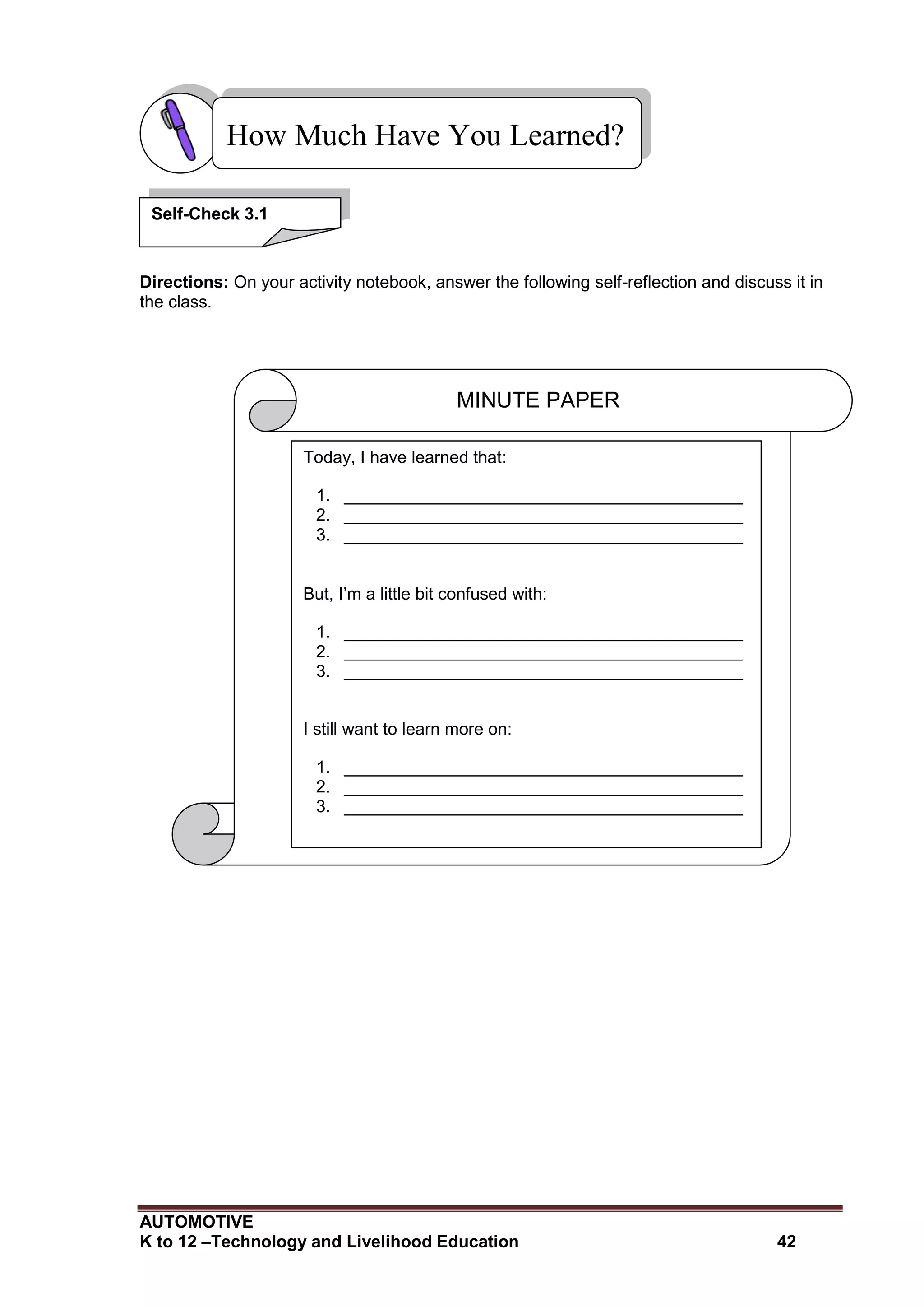 AUTOMOTIVE
K to 12 –Technology and Livelihood Education 42
Directions: On your activity notebook, answer the following self-reflection and discuss it in
the class.
How Much Have You Learned?
Self-Check 3.1
MINUTE PAPER
Today, I have learned that:
1. __________________________________________
2. __________________________________________
3. __________________________________________
But, I’m a little bit confused with:
1. __________________________________________
2. __________________________________________
3. __________________________________________
I still want to learn more on:
1. __________________________________________
2. __________________________________________
3. __________________________________________
After this lesson, I feel:
____________________________________________________
____________________________________________________
____________________________________________________
 