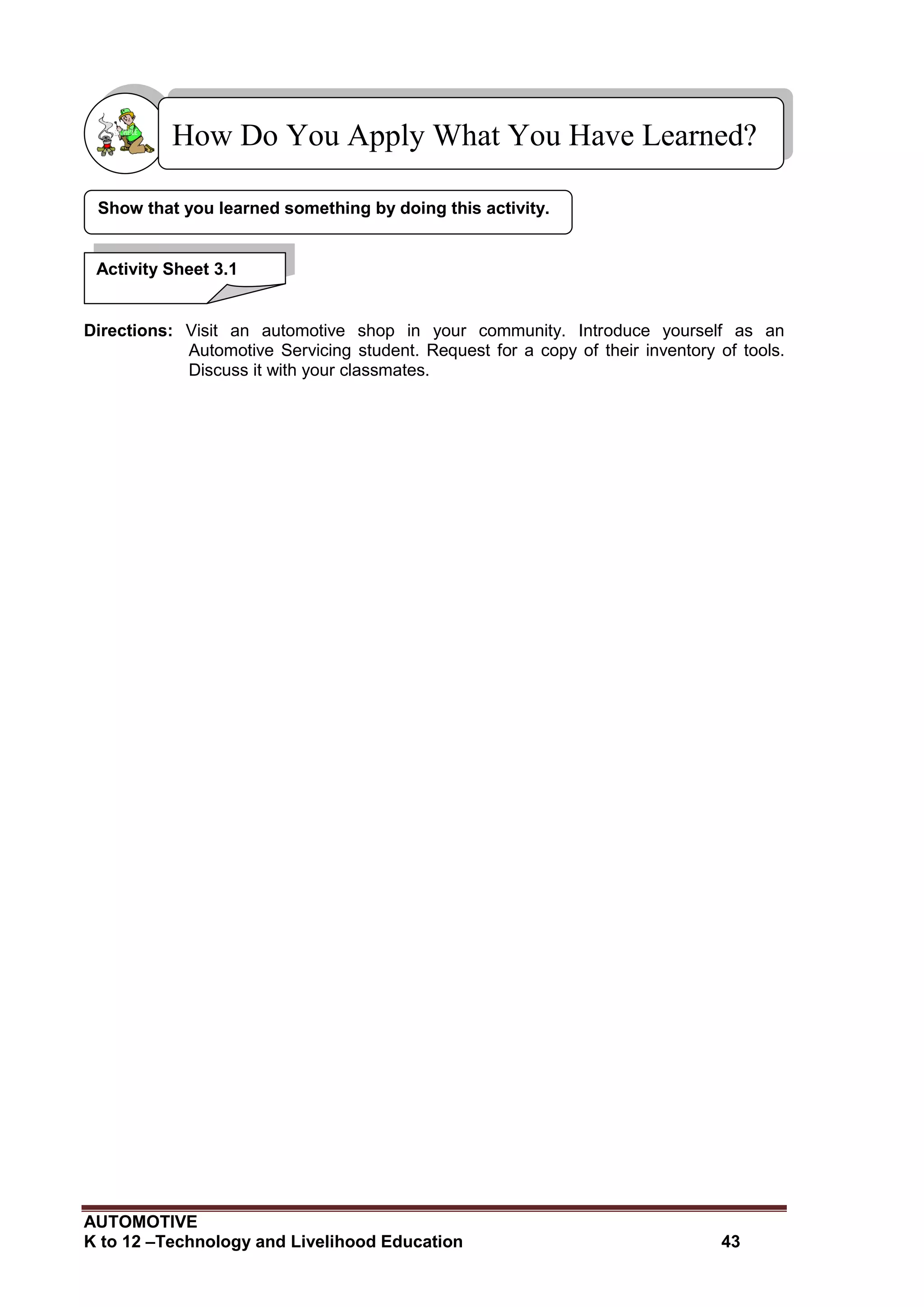 AUTOMOTIVE
K to 12 –Technology and Livelihood Education 43
Directions: Visit an automotive shop in your community. Introduce yourself as an
Automotive Servicing student. Request for a copy of their inventory of tools.
Discuss it with your classmates.
Show that you learned something by doing this activity.
How Do You Apply What You Have Learned?
Activity Sheet 3.1
 