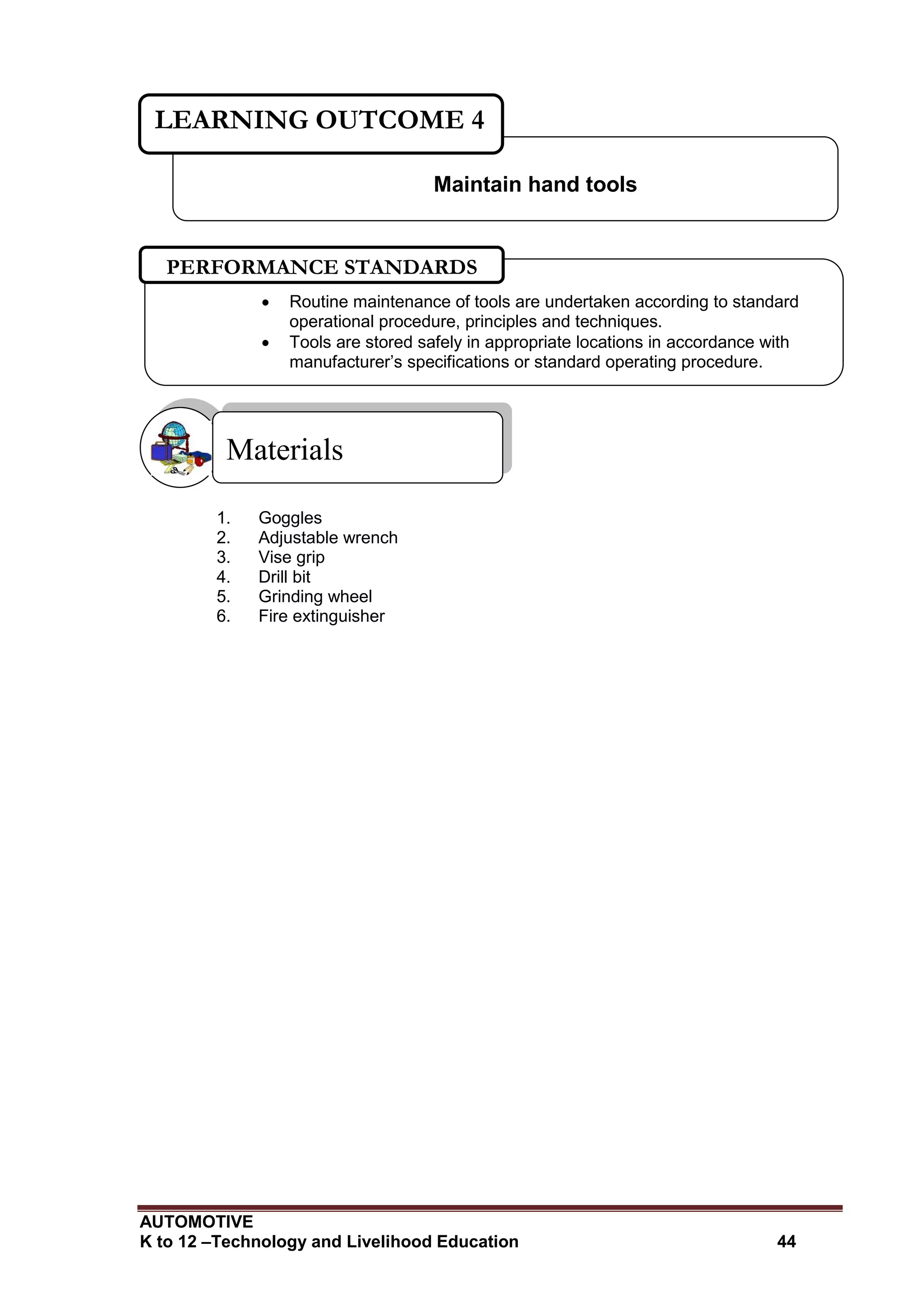 AUTOMOTIVE
K to 12 –Technology and Livelihood Education 44
1. Goggles
2. Adjustable wrench
3. Vise grip
4. Drill bit
5. Grinding wheel
6. Fire extinguisher
Materials
Maintain hand tools
LEARNING OUTCOME 4
 Routine maintenance of tools are undertaken according to standard
operational procedure, principles and techniques.
 Tools are stored safely in appropriate locations in accordance with
manufacturer’s specifications or standard operating procedure.
PERFORMANCE STANDARDS
 