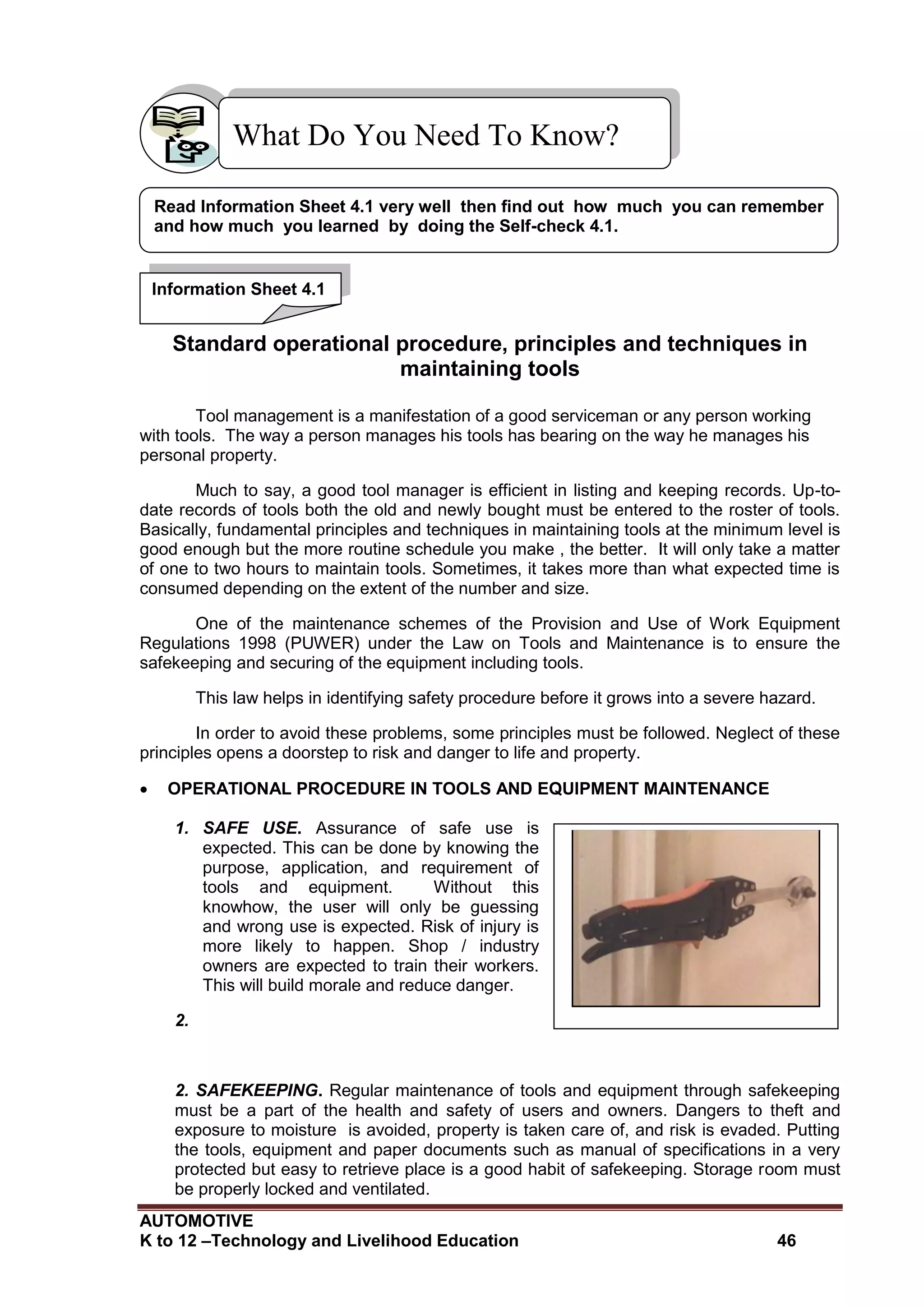 AUTOMOTIVE
K to 12 –Technology and Livelihood Education 46
Standard operational procedure, principles and techniques in
maintaining tools
Tool management is a manifestation of a good serviceman or any person working
with tools. The way a person manages his tools has bearing on the way he manages his
personal property.
Much to say, a good tool manager is efficient in listing and keeping records. Up-to-
date records of tools both the old and newly bought must be entered to the roster of tools.
Basically, fundamental principles and techniques in maintaining tools at the minimum level is
good enough but the more routine schedule you make , the better. It will only take a matter
of one to two hours to maintain tools. Sometimes, it takes more than what expected time is
consumed depending on the extent of the number and size.
One of the maintenance schemes of the Provision and Use of Work Equipment
Regulations 1998 (PUWER) under the Law on Tools and Maintenance is to ensure the
safekeeping and securing of the equipment including tools.
This law helps in identifying safety procedure before it grows into a severe hazard.
In order to avoid these problems, some principles must be followed. Neglect of these
principles opens a doorstep to risk and danger to life and property.
 OPERATIONAL PROCEDURE IN TOOLS AND EQUIPMENT MAINTENANCE
1. SAFE USE. Assurance of safe use is
expected. This can be done by knowing the
purpose, application, and requirement of
tools and equipment. Without this
knowhow, the user will only be guessing
and wrong use is expected. Risk of injury is
more likely to happen. Shop / industry
owners are expected to train their workers.
This will build morale and reduce danger.
2.
2. SAFEKEEPING. Regular maintenance of tools and equipment through safekeeping
must be a part of the health and safety of users and owners. Dangers to theft and
exposure to moisture is avoided, property is taken care of, and risk is evaded. Putting
the tools, equipment and paper documents such as manual of specifications in a very
protected but easy to retrieve place is a good habit of safekeeping. Storage room must
be properly locked and ventilated.
What Do You Need To Know?
Read Information Sheet 4.1 very well then find out how much you can remember
and how much you learned by doing the Self-check 4.1.
Information Sheet 4.1
 